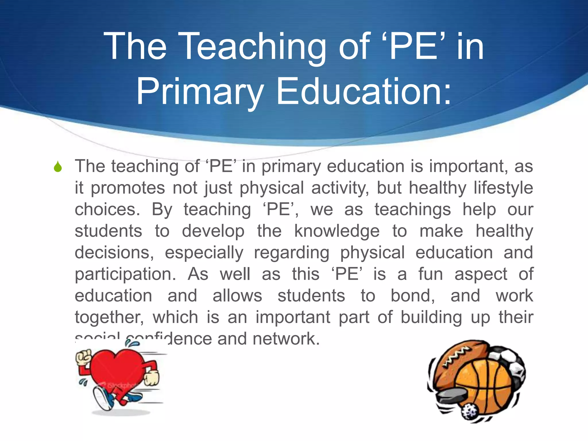 The Teaching of ‘PE’ in
       Primary Education:
S The teaching of ‘PE’ in primary education is important, as
  it promotes not just physical activity, but healthy lifestyle
  choices. By teaching ‘PE’, we as teachings help our
  students to develop the knowledge to make healthy
  decisions, especially regarding physical education and
  participation. As well as this ‘PE’ is a fun aspect of
  education and allows students to bond, and work
  together, which is an important part of building up their
  social confidence and network.
 