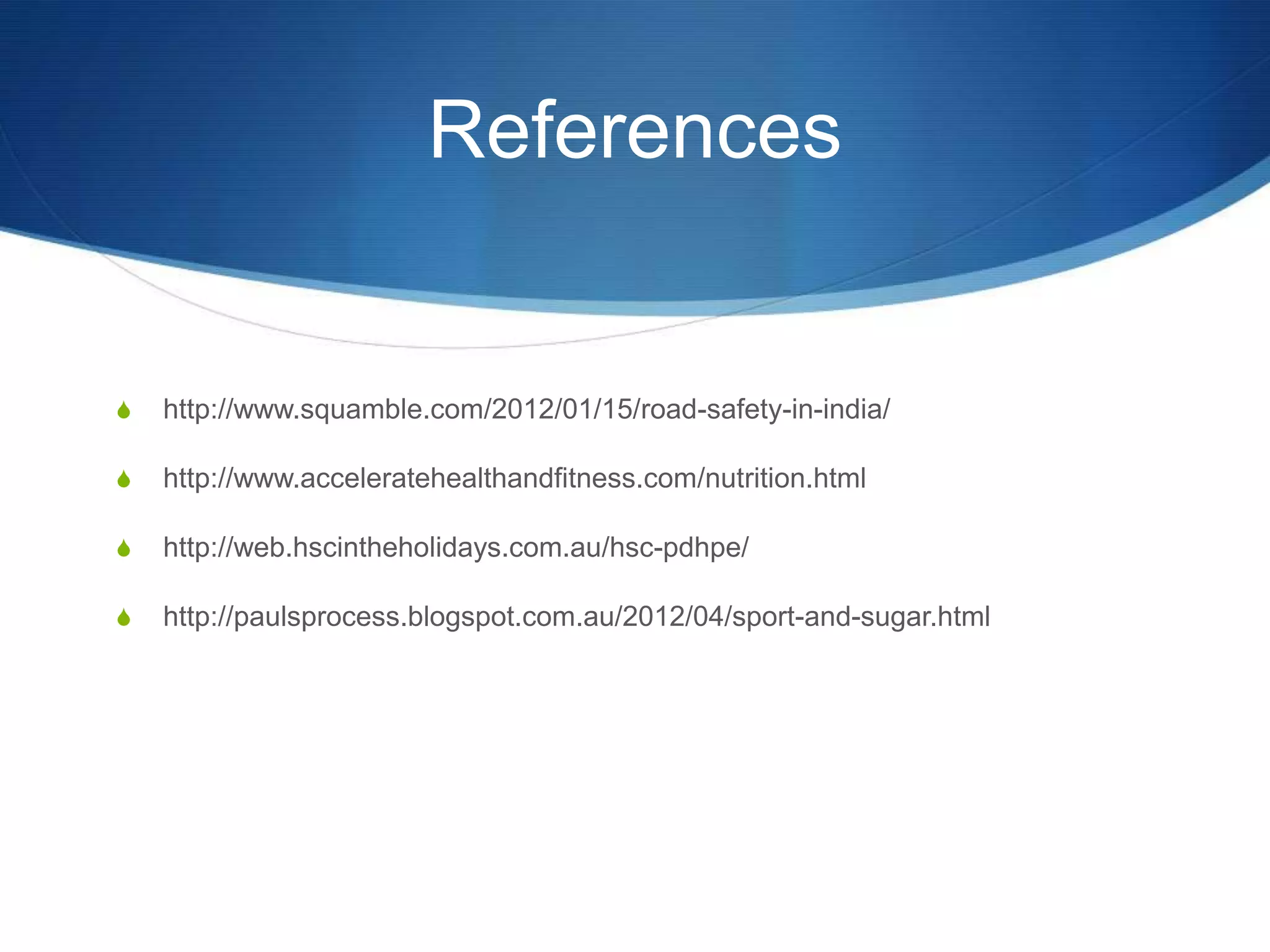 References


S   http://www.squamble.com/2012/01/15/road-safety-in-india/

S   http://www.acceleratehealthandfitness.com/nutrition.html

S   http://web.hscintheholidays.com.au/hsc-pdhpe/

S   http://paulsprocess.blogspot.com.au/2012/04/sport-and-sugar.html
 