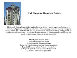 High Elongation Elastomeric Coating




   Elastomeric Coating is an exterior coating based on styrene – acrylic copolymer for exterior or
  interior use. Applied as a liquid it cures to form a durable coating, protective coating, waterproof
coating. COATING OF ELASTOMER is a single component emulsion containing inert pigments and
 has a brush able consistency. Coating of Elastomeric exceeds all the requirements of a coating that
                        resists carbonation and prevents chloride ion ingress.


                                   Advantages of Exterior Paint :
                                   Easily applied by roller, brush.
                               Flexible – capable of bridging cracks.
                      Protective – barrier against salts and atmospheric gases.
                        High-build – masking imperfections in substrates.
                       Waterproof – protects concrete from waterborne salts.
                              U.V. stable – maintains its appearance.
 