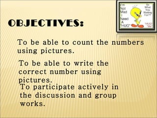 OBJECTIVES:
 To be able to count the numbers
 using pictures.
 To be able to write the
 correct number using
 pictures.
 To participate actively in
 the discussion and group
 works.
 