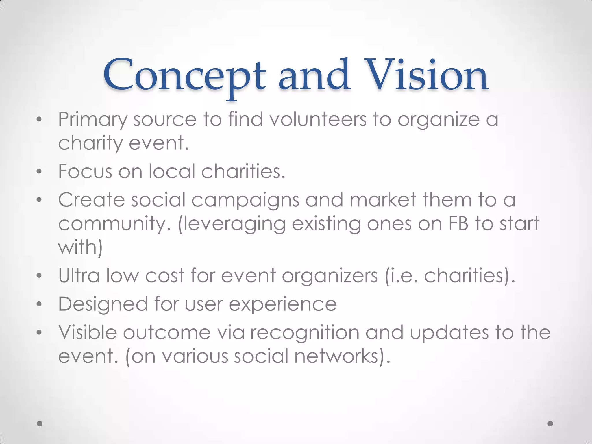 Concept and Vision
• Primary source to find volunteers to organize a
  charity event.
• Focus on local charities.
• Create social campaigns and market them to a
  community. (leveraging existing ones on FB to start
  with)
• Ultra low cost for event organizers (i.e. charities).
• Designed for user experience
• Visible outcome via recognition and updates to the
  event. (on various social networks).
 