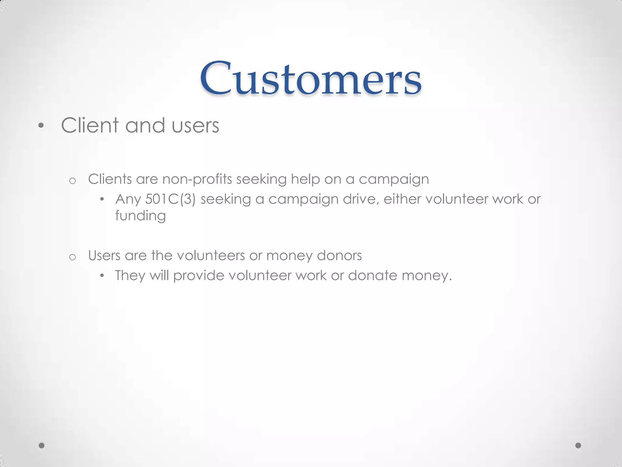 Customers
• Client and users

   o Clients are non-profits seeking help on a campaign
      • Any 501C(3) seeking a campaign drive, either volunteer work or
         funding

   o Users are the volunteers or money donors
       • They will provide volunteer work or donate money.
 