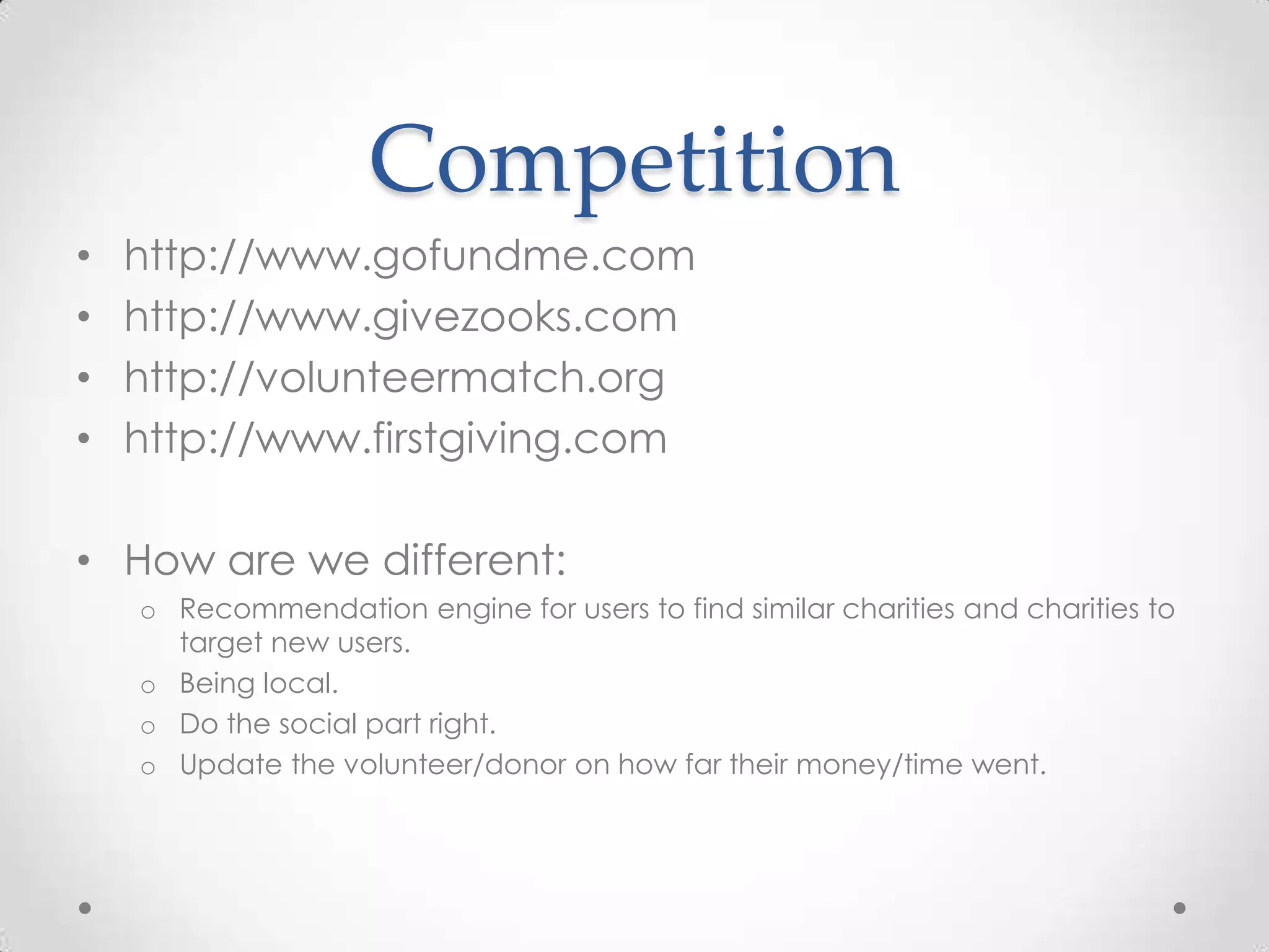 Competition
•   http://www.gofundme.com
•   http://www.givezooks.com
•   http://volunteermatch.org
•   http://www.firstgiving.com

• How are we different:
    o Recommendation engine for users to find similar charities and charities to
      target new users.
    o Being local.
    o Do the social part right.
    o Update the volunteer/donor on how far their money/time went.
 