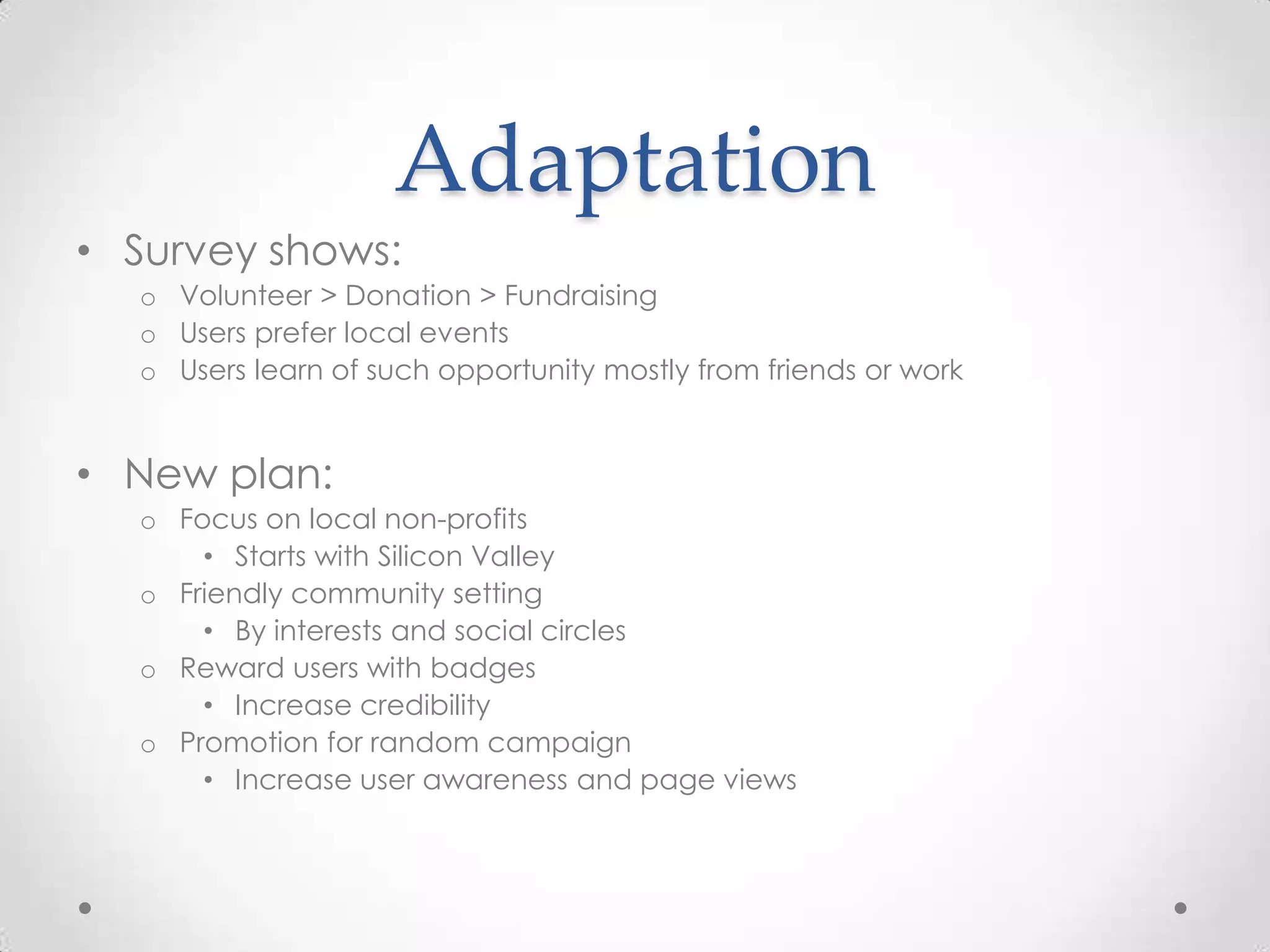 Adaptation
• Survey shows:
  o Volunteer > Donation > Fundraising
  o Users prefer local events
  o Users learn of such opportunity mostly from friends or work


• New plan:
  o Focus on local non-profits
      • Starts with Silicon Valley
  o Friendly community setting
      • By interests and social circles
  o Reward users with badges
      • Increase credibility
  o Promotion for random campaign
      • Increase user awareness and page views
 
