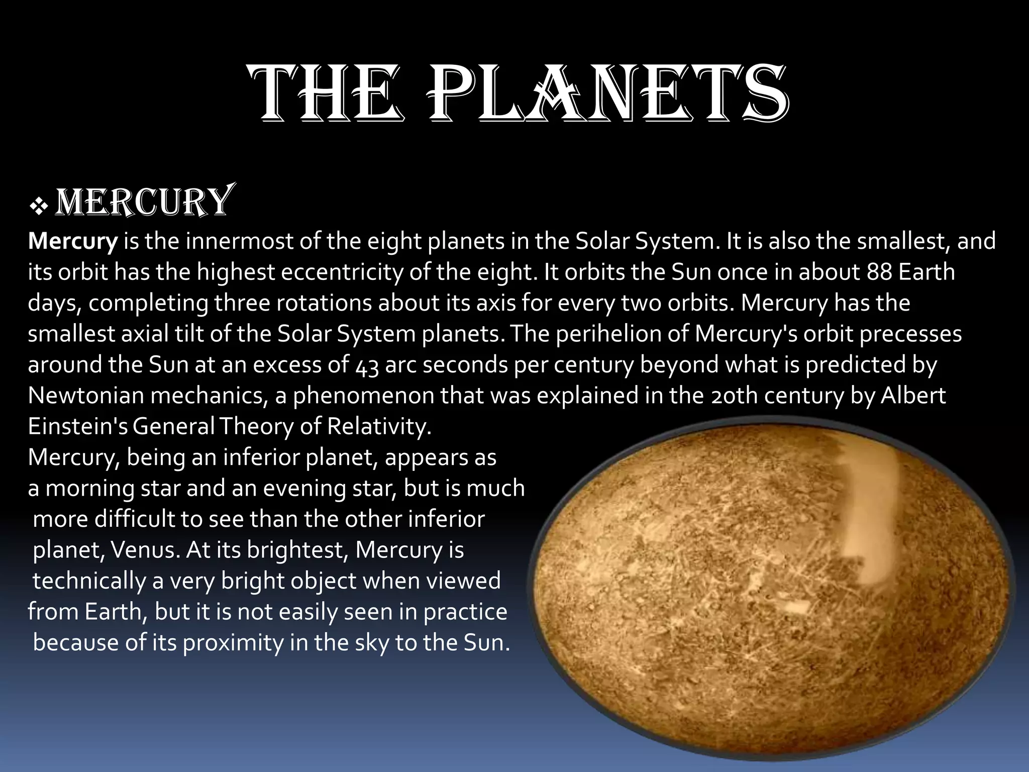 The planets
 mercury
Mercury is the innermost of the eight planets in the Solar System. It is also the smallest, and
its orbit has the highest eccentricity of the eight. It orbits the Sun once in about 88 Earth
days, completing three rotations about its axis for every two orbits. Mercury has the
smallest axial tilt of the Solar System planets. The perihelion of Mercury's orbit precesses
around the Sun at an excess of 43 arc seconds per century beyond what is predicted by
Newtonian mechanics, a phenomenon that was explained in the 20th century by Albert
Einstein's General Theory of Relativity.
Mercury, being an inferior planet, appears as
a morning star and an evening star, but is much
 more difficult to see than the other inferior
 planet, Venus. At its brightest, Mercury is
 technically a very bright object when viewed
from Earth, but it is not easily seen in practice
 because of its proximity in the sky to the Sun.
 