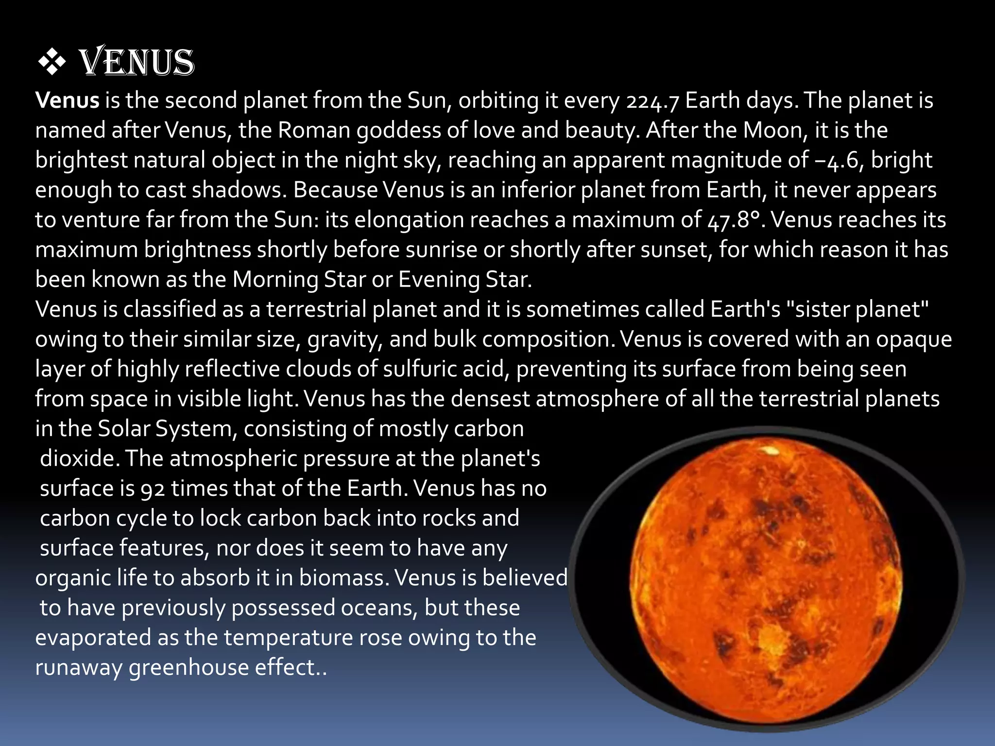  Venus
Venus is the second planet from the Sun, orbiting it every 224.7 Earth days. The planet is
named after Venus, the Roman goddess of love and beauty. After the Moon, it is the
brightest natural object in the night sky, reaching an apparent magnitude of −4.6, bright
enough to cast shadows. Because Venus is an inferior planet from Earth, it never appears
to venture far from the Sun: its elongation reaches a maximum of 47.8°. Venus reaches its
maximum brightness shortly before sunrise or shortly after sunset, for which reason it has
been known as the Morning Star or Evening Star.
Venus is classified as a terrestrial planet and it is sometimes called Earth's "sister planet"
owing to their similar size, gravity, and bulk composition. Venus is covered with an opaque
layer of highly reflective clouds of sulfuric acid, preventing its surface from being seen
from space in visible light. Venus has the densest atmosphere of all the terrestrial planets
in the Solar System, consisting of mostly carbon
 dioxide. The atmospheric pressure at the planet's
 surface is 92 times that of the Earth. Venus has no
 carbon cycle to lock carbon back into rocks and
 surface features, nor does it seem to have any
organic life to absorb it in biomass. Venus is believed
 to have previously possessed oceans, but these
evaporated as the temperature rose owing to the
runaway greenhouse effect..
 