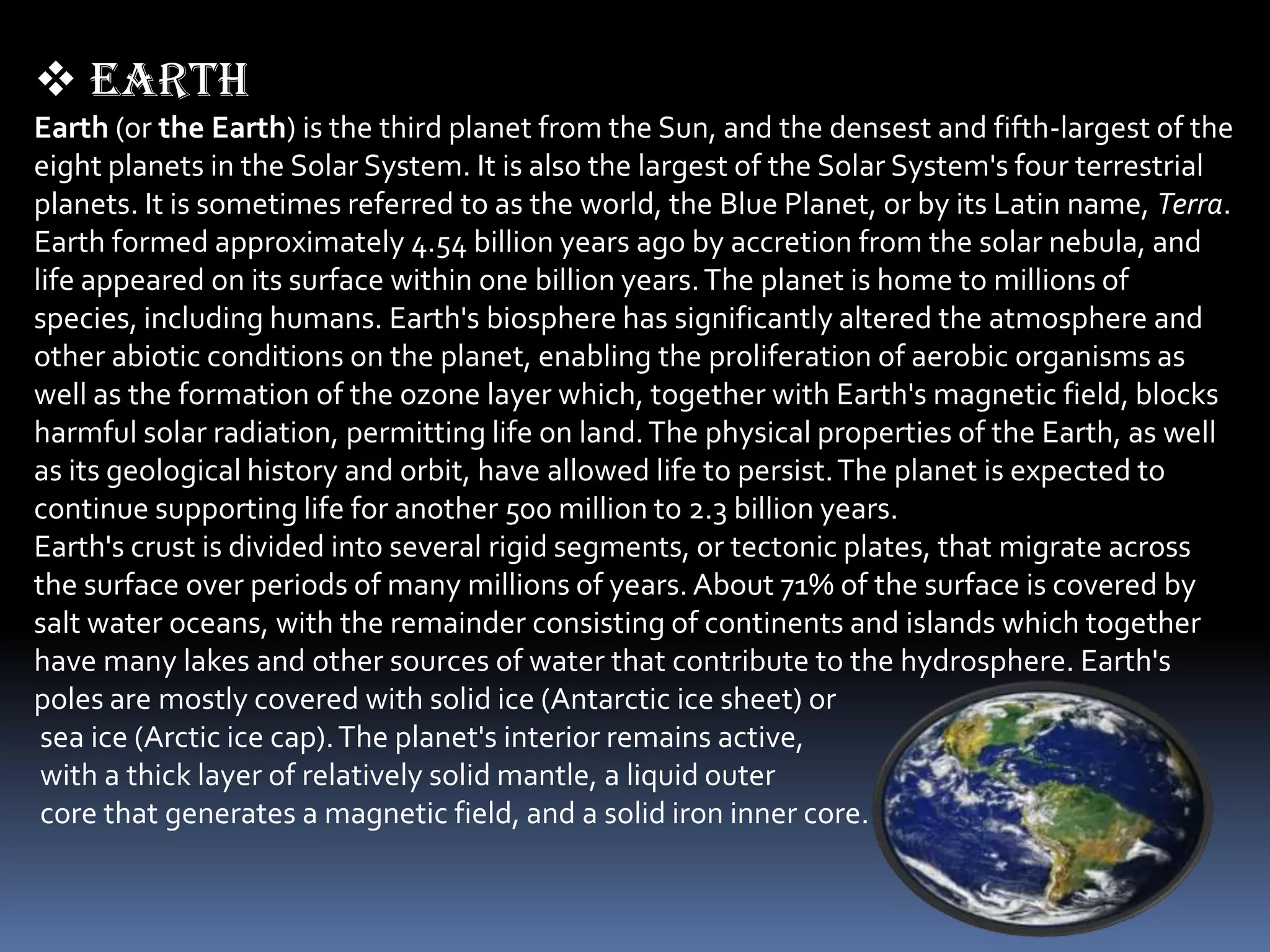  earth
Earth (or the Earth) is the third planet from the Sun, and the densest and fifth-largest of the
eight planets in the Solar System. It is also the largest of the Solar System's four terrestrial
planets. It is sometimes referred to as the world, the Blue Planet, or by its Latin name, Terra.
Earth formed approximately 4.54 billion years ago by accretion from the solar nebula, and
life appeared on its surface within one billion years. The planet is home to millions of
species, including humans. Earth's biosphere has significantly altered the atmosphere and
other abiotic conditions on the planet, enabling the proliferation of aerobic organisms as
well as the formation of the ozone layer which, together with Earth's magnetic field, blocks
harmful solar radiation, permitting life on land. The physical properties of the Earth, as well
as its geological history and orbit, have allowed life to persist. The planet is expected to
continue supporting life for another 500 million to 2.3 billion years.
Earth's crust is divided into several rigid segments, or tectonic plates, that migrate across
the surface over periods of many millions of years. About 71% of the surface is covered by
salt water oceans, with the remainder consisting of continents and islands which together
have many lakes and other sources of water that contribute to the hydrosphere. Earth's
poles are mostly covered with solid ice (Antarctic ice sheet) or
 sea ice (Arctic ice cap). The planet's interior remains active,
 with a thick layer of relatively solid mantle, a liquid outer
 core that generates a magnetic field, and a solid iron inner core.
 
