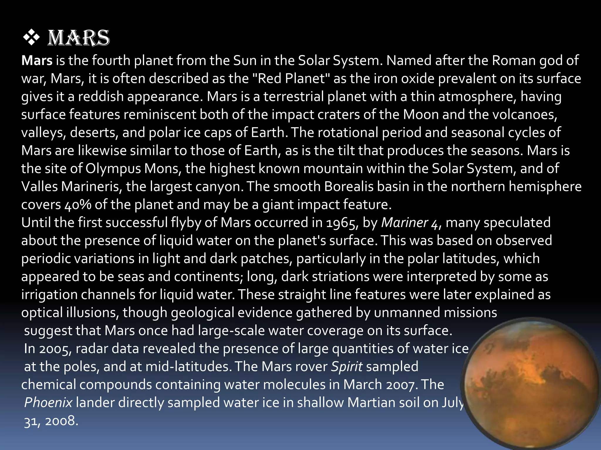  mars
Mars is the fourth planet from the Sun in the Solar System. Named after the Roman god of
war, Mars, it is often described as the "Red Planet" as the iron oxide prevalent on its surface
gives it a reddish appearance. Mars is a terrestrial planet with a thin atmosphere, having
surface features reminiscent both of the impact craters of the Moon and the volcanoes,
valleys, deserts, and polar ice caps of Earth. The rotational period and seasonal cycles of
Mars are likewise similar to those of Earth, as is the tilt that produces the seasons. Mars is
the site of Olympus Mons, the highest known mountain within the Solar System, and of
Valles Marineris, the largest canyon. The smooth Borealis basin in the northern hemisphere
covers 40% of the planet and may be a giant impact feature.
Until the first successful flyby of Mars occurred in 1965, by Mariner 4, many speculated
about the presence of liquid water on the planet's surface. This was based on observed
periodic variations in light and dark patches, particularly in the polar latitudes, which
appeared to be seas and continents; long, dark striations were interpreted by some as
irrigation channels for liquid water. These straight line features were later explained as
optical illusions, though geological evidence gathered by unmanned missions
 suggest that Mars once had large-scale water coverage on its surface.
 In 2005, radar data revealed the presence of large quantities of water ice
 at the poles, and at mid-latitudes. The Mars rover Spirit sampled
chemical compounds containing water molecules in March 2007. The
 Phoenix lander directly sampled water ice in shallow Martian soil on July
 31, 2008.
 