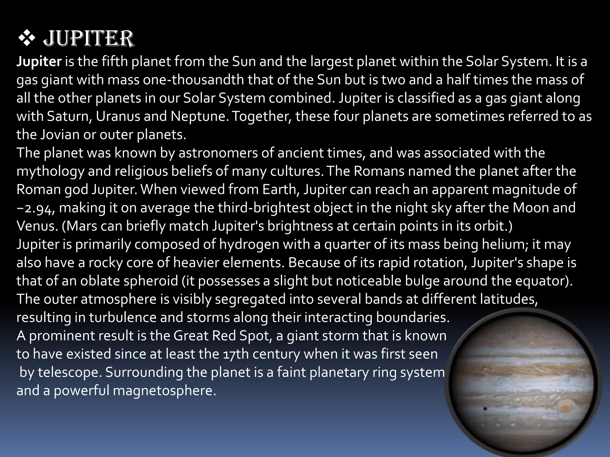  Jupiter
Jupiter is the fifth planet from the Sun and the largest planet within the Solar System. It is a
gas giant with mass one-thousandth that of the Sun but is two and a half times the mass of
all the other planets in our Solar System combined. Jupiter is classified as a gas giant along
with Saturn, Uranus and Neptune. Together, these four planets are sometimes referred to as
the Jovian or outer planets.
The planet was known by astronomers of ancient times, and was associated with the
mythology and religious beliefs of many cultures. The Romans named the planet after the
Roman god Jupiter. When viewed from Earth, Jupiter can reach an apparent magnitude of
−2.94, making it on average the third-brightest object in the night sky after the Moon and
Venus. (Mars can briefly match Jupiter's brightness at certain points in its orbit.)
Jupiter is primarily composed of hydrogen with a quarter of its mass being helium; it may
also have a rocky core of heavier elements. Because of its rapid rotation, Jupiter's shape is
that of an oblate spheroid (it possesses a slight but noticeable bulge around the equator).
The outer atmosphere is visibly segregated into several bands at different latitudes,
resulting in turbulence and storms along their interacting boundaries.
A prominent result is the Great Red Spot, a giant storm that is known
to have existed since at least the 17th century when it was first seen
 by telescope. Surrounding the planet is a faint planetary ring system
and a powerful magnetosphere.
 
