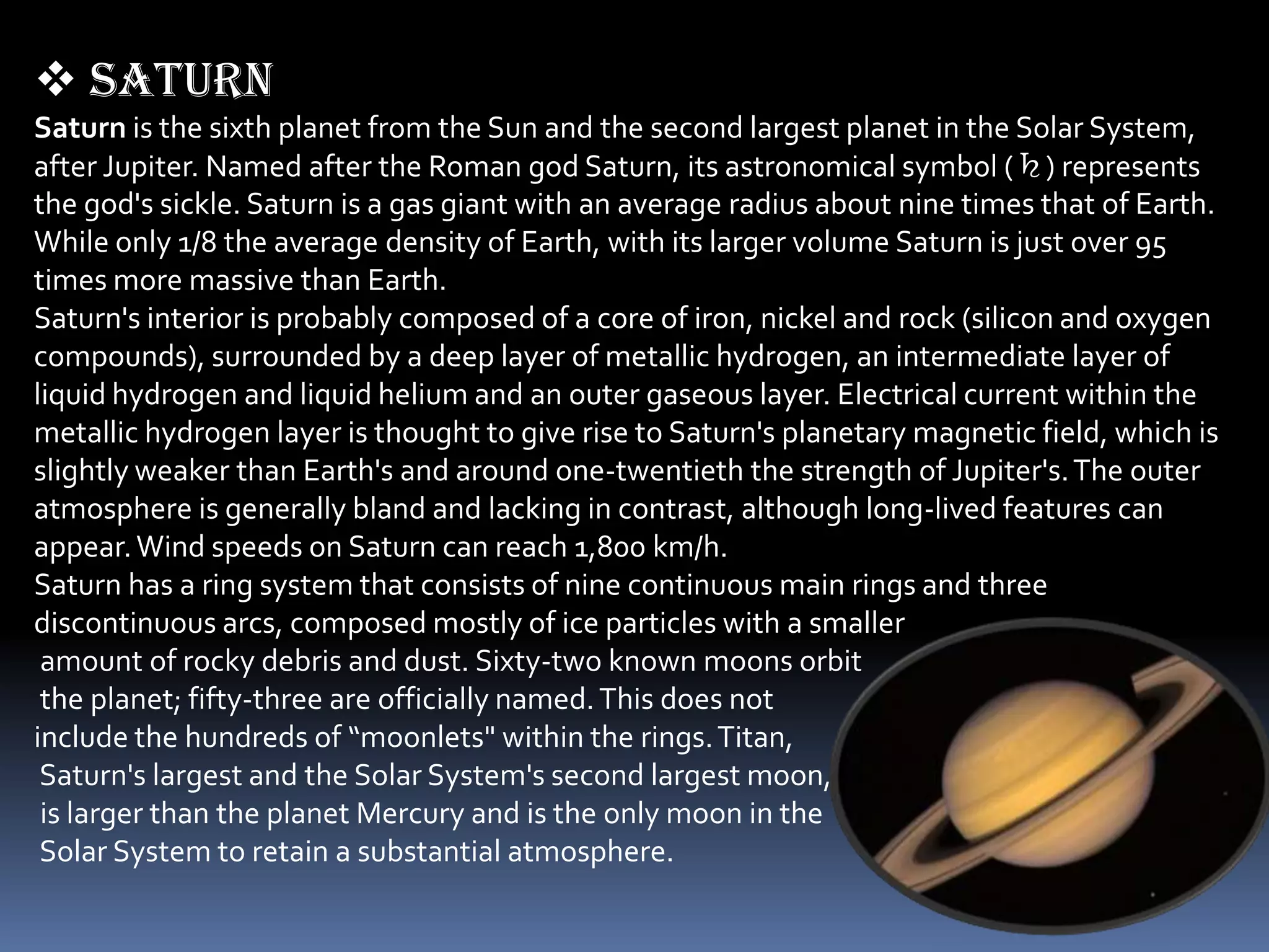  Saturn
Saturn is the sixth planet from the Sun and the second largest planet in the Solar System,
after Jupiter. Named after the Roman god Saturn, its astronomical symbol (♄) represents
the god's sickle. Saturn is a gas giant with an average radius about nine times that of Earth.
While only 1/8 the average density of Earth, with its larger volume Saturn is just over 95
times more massive than Earth.
Saturn's interior is probably composed of a core of iron, nickel and rock (silicon and oxygen
compounds), surrounded by a deep layer of metallic hydrogen, an intermediate layer of
liquid hydrogen and liquid helium and an outer gaseous layer. Electrical current within the
metallic hydrogen layer is thought to give rise to Saturn's planetary magnetic field, which is
slightly weaker than Earth's and around one-twentieth the strength of Jupiter's. The outer
atmosphere is generally bland and lacking in contrast, although long-lived features can
appear. Wind speeds on Saturn can reach 1,800 km/h.
Saturn has a ring system that consists of nine continuous main rings and three
discontinuous arcs, composed mostly of ice particles with a smaller
 amount of rocky debris and dust. Sixty-two known moons orbit
 the planet; fifty-three are officially named. This does not
include the hundreds of “moonlets" within the rings. Titan,
 Saturn's largest and the Solar System's second largest moon,
 is larger than the planet Mercury and is the only moon in the
 Solar System to retain a substantial atmosphere.
 