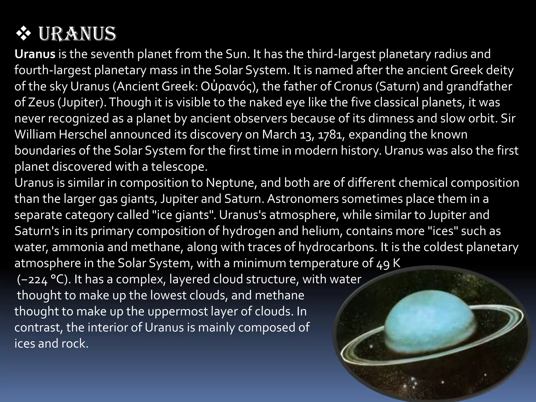  Uranus
Uranus is the seventh planet from the Sun. It has the third-largest planetary radius and
fourth-largest planetary mass in the Solar System. It is named after the ancient Greek deity
of the sky Uranus (Ancient Greek: Οὐρανός), the father of Cronus (Saturn) and grandfather
of Zeus (Jupiter). Though it is visible to the naked eye like the five classical planets, it was
never recognized as a planet by ancient observers because of its dimness and slow orbit. Sir
William Herschel announced its discovery on March 13, 1781, expanding the known
boundaries of the Solar System for the first time in modern history. Uranus was also the first
planet discovered with a telescope.
Uranus is similar in composition to Neptune, and both are of different chemical composition
than the larger gas giants, Jupiter and Saturn. Astronomers sometimes place them in a
separate category called "ice giants". Uranus's atmosphere, while similar to Jupiter and
Saturn's in its primary composition of hydrogen and helium, contains more "ices" such as
water, ammonia and methane, along with traces of hydrocarbons. It is the coldest planetary
atmosphere in the Solar System, with a minimum temperature of 49 K
 (−224 °C). It has a complex, layered cloud structure, with water
 thought to make up the lowest clouds, and methane
thought to make up the uppermost layer of clouds. In
contrast, the interior of Uranus is mainly composed of
ices and rock.
 