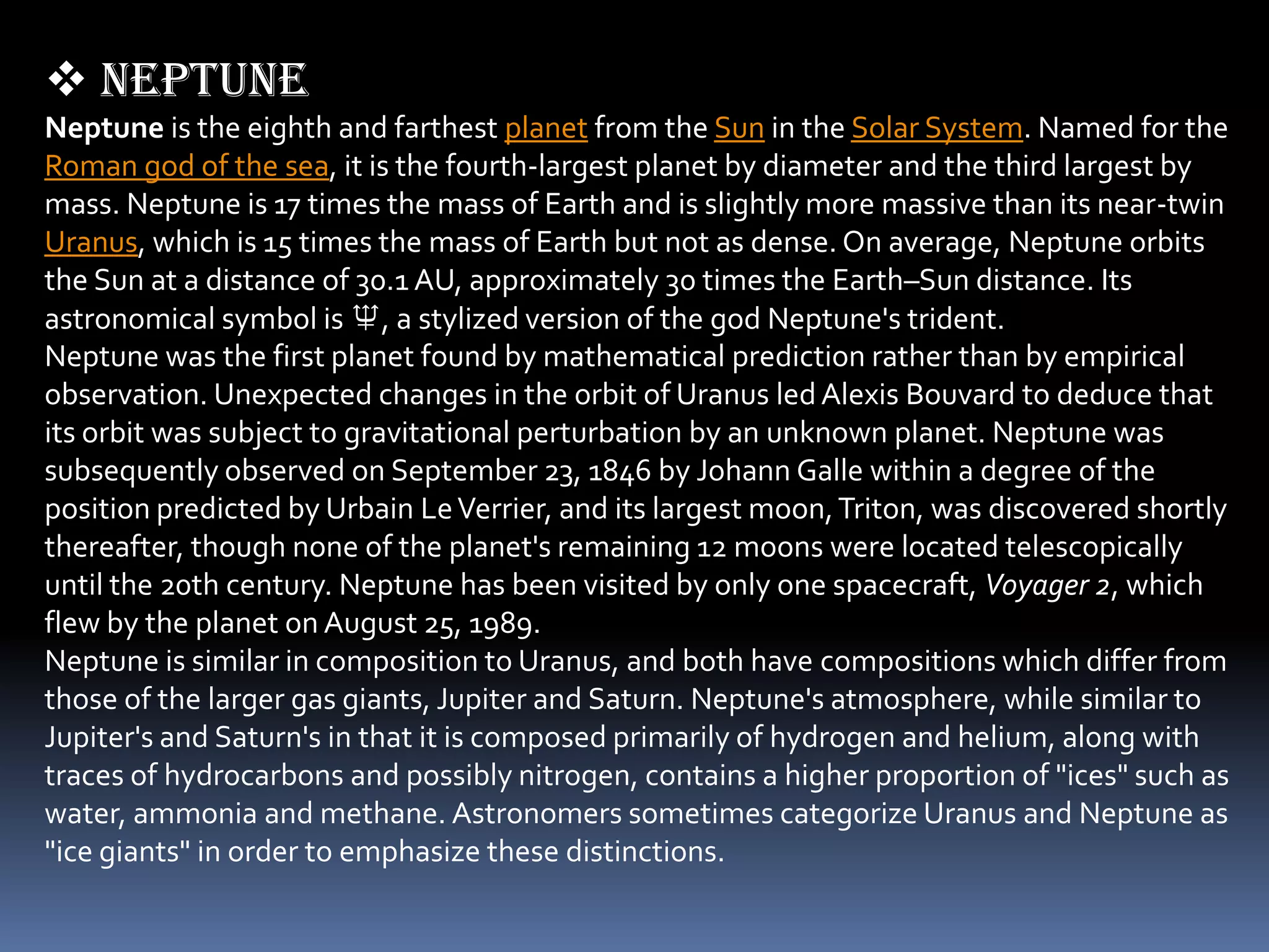  Neptune
Neptune is the eighth and farthest planet from the Sun in the Solar System. Named for the
Roman god of the sea, it is the fourth-largest planet by diameter and the third largest by
mass. Neptune is 17 times the mass of Earth and is slightly more massive than its near-twin
Uranus, which is 15 times the mass of Earth but not as dense. On average, Neptune orbits
the Sun at a distance of 30.1 AU, approximately 30 times the Earth–Sun distance. Its
astronomical symbol is ♆, a stylized version of the god Neptune's trident.
Neptune was the first planet found by mathematical prediction rather than by empirical
observation. Unexpected changes in the orbit of Uranus led Alexis Bouvard to deduce that
its orbit was subject to gravitational perturbation by an unknown planet. Neptune was
subsequently observed on September 23, 1846 by Johann Galle within a degree of the
position predicted by Urbain Le Verrier, and its largest moon, Triton, was discovered shortly
thereafter, though none of the planet's remaining 12 moons were located telescopically
until the 20th century. Neptune has been visited by only one spacecraft, Voyager 2, which
flew by the planet on August 25, 1989.
Neptune is similar in composition to Uranus, and both have compositions which differ from
those of the larger gas giants, Jupiter and Saturn. Neptune's atmosphere, while similar to
Jupiter's and Saturn's in that it is composed primarily of hydrogen and helium, along with
traces of hydrocarbons and possibly nitrogen, contains a higher proportion of "ices" such as
water, ammonia and methane. Astronomers sometimes categorize Uranus and Neptune as
"ice giants" in order to emphasize these distinctions.
 