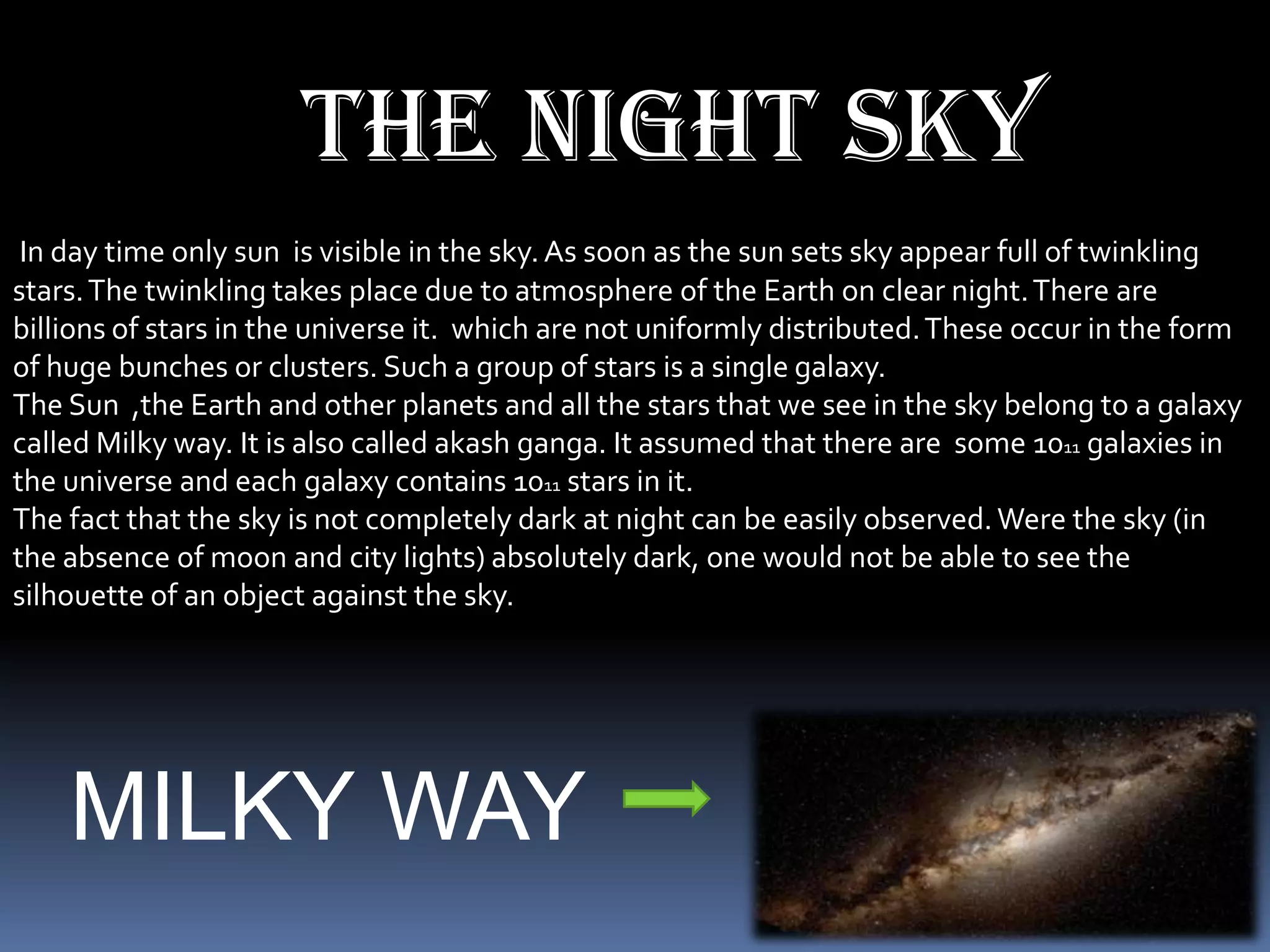 The night sky
 In day time only sun is visible in the sky. As soon as the sun sets sky appear full of twinkling
stars. The twinkling takes place due to atmosphere of the Earth on clear night. There are
billions of stars in the universe it. which are not uniformly distributed. These occur in the form
of huge bunches or clusters. Such a group of stars is a single galaxy.
The Sun ,the Earth and other planets and all the stars that we see in the sky belong to a galaxy
called Milky way. It is also called akash ganga. It assumed that there are some 1011 galaxies in
the universe and each galaxy contains 1011 stars in it.
The fact that the sky is not completely dark at night can be easily observed. Were the sky (in
the absence of moon and city lights) absolutely dark, one would not be able to see the
silhouette of an object against the sky.




    MILKY WAY
 
