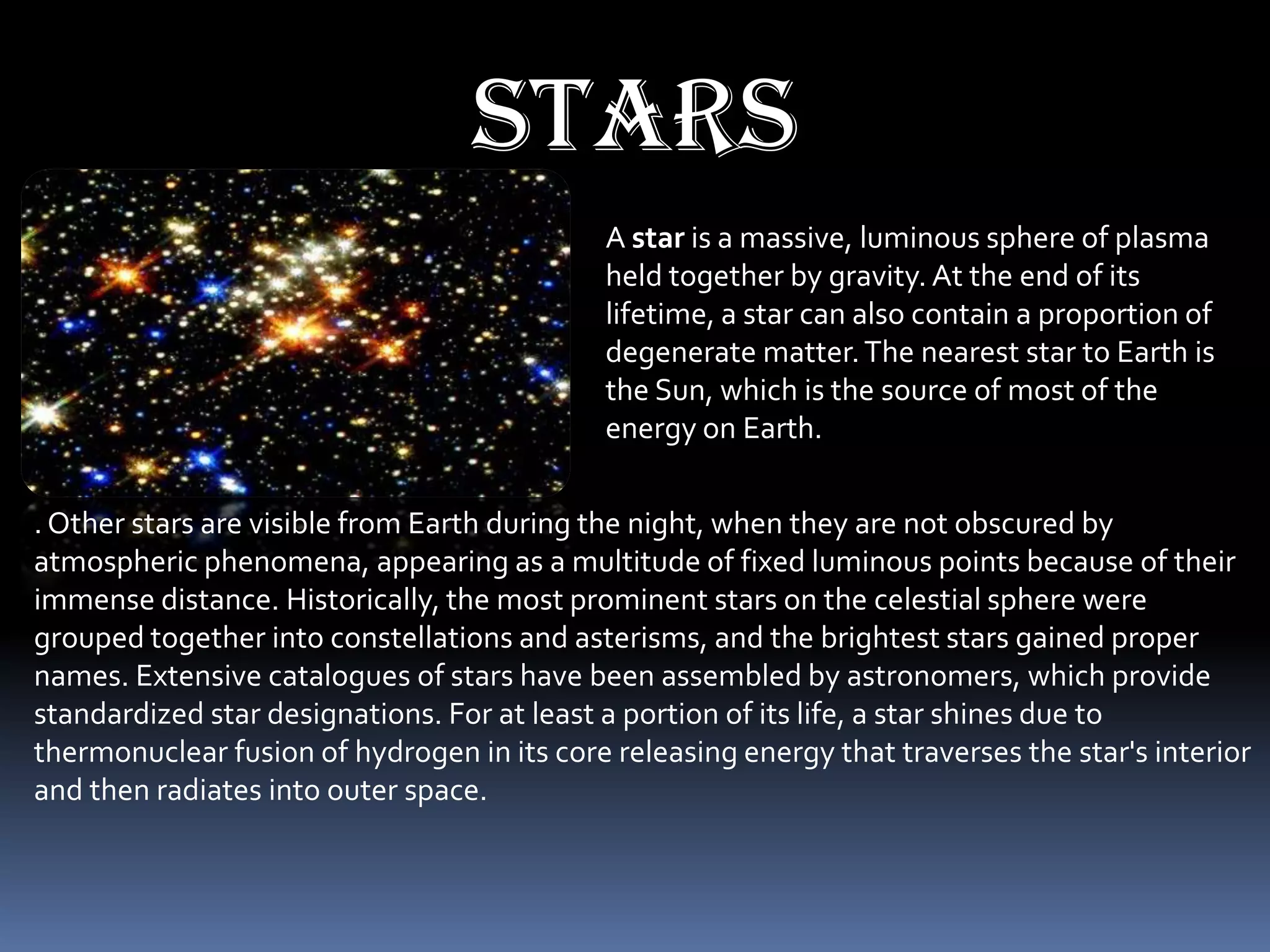 stars
                                             A star is a massive, luminous sphere of plasma
                                             held together by gravity. At the end of its
                                             lifetime, a star can also contain a proportion of
                                             degenerate matter. The nearest star to Earth is
                                             the Sun, which is the source of most of the
                                             energy on Earth.


. Other stars are visible from Earth during the night, when they are not obscured by
atmospheric phenomena, appearing as a multitude of fixed luminous points because of their
immense distance. Historically, the most prominent stars on the celestial sphere were
grouped together into constellations and asterisms, and the brightest stars gained proper
names. Extensive catalogues of stars have been assembled by astronomers, which provide
standardized star designations. For at least a portion of its life, a star shines due to
thermonuclear fusion of hydrogen in its core releasing energy that traverses the star's interior
and then radiates into outer space.
 