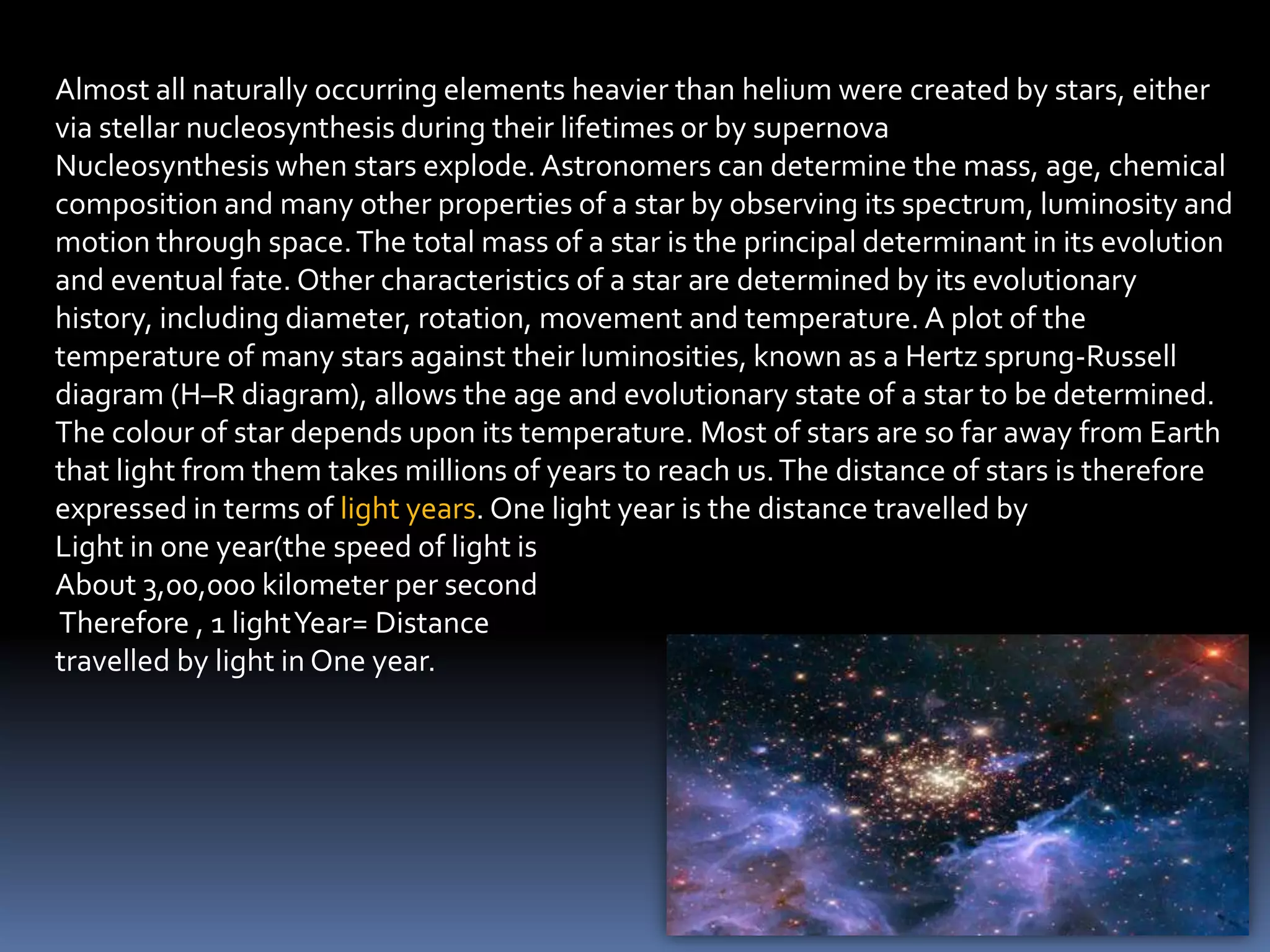 Almost all naturally occurring elements heavier than helium were created by stars, either
via stellar nucleosynthesis during their lifetimes or by supernova
Nucleosynthesis when stars explode. Astronomers can determine the mass, age, chemical
composition and many other properties of a star by observing its spectrum, luminosity and
motion through space. The total mass of a star is the principal determinant in its evolution
and eventual fate. Other characteristics of a star are determined by its evolutionary
history, including diameter, rotation, movement and temperature. A plot of the
temperature of many stars against their luminosities, known as a Hertz sprung-Russell
diagram (H–R diagram), allows the age and evolutionary state of a star to be determined.
The colour of star depends upon its temperature. Most of stars are so far away from Earth
that light from them takes millions of years to reach us. The distance of stars is therefore
expressed in terms of light years. One light year is the distance travelled by
Light in one year(the speed of light is
About 3,00,000 kilometer per second
Therefore , 1 light Year= Distance
travelled by light in One year.
 