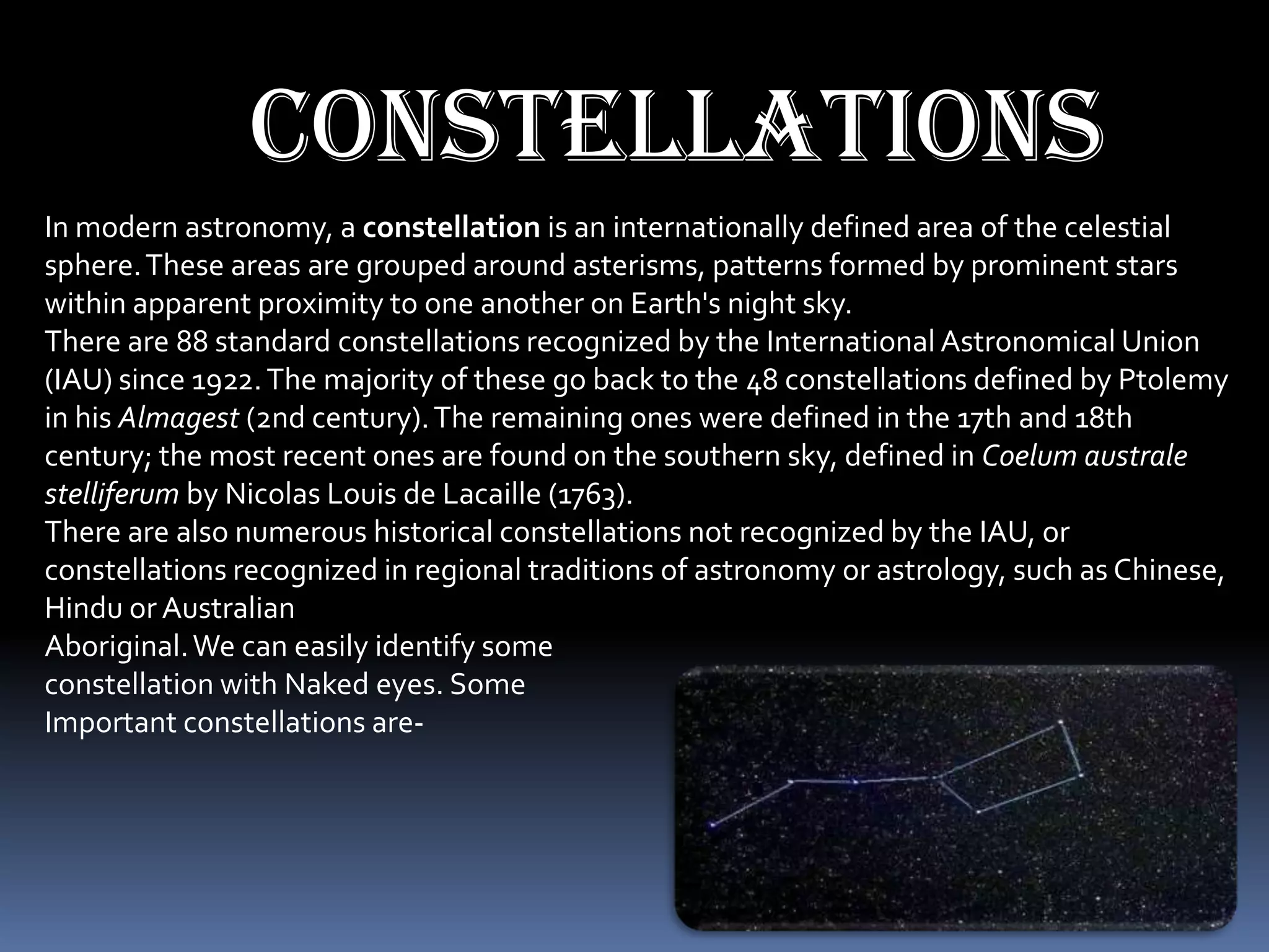 constellations
In modern astronomy, a constellation is an internationally defined area of the celestial
sphere. These areas are grouped around asterisms, patterns formed by prominent stars
within apparent proximity to one another on Earth's night sky.
There are 88 standard constellations recognized by the International Astronomical Union
(IAU) since 1922. The majority of these go back to the 48 constellations defined by Ptolemy
in his Almagest (2nd century). The remaining ones were defined in the 17th and 18th
century; the most recent ones are found on the southern sky, defined in Coelum australe
stelliferum by Nicolas Louis de Lacaille (1763).
There are also numerous historical constellations not recognized by the IAU, or
constellations recognized in regional traditions of astronomy or astrology, such as Chinese,
Hindu or Australian
Aboriginal. We can easily identify some
constellation with Naked eyes. Some
Important constellations are-
 