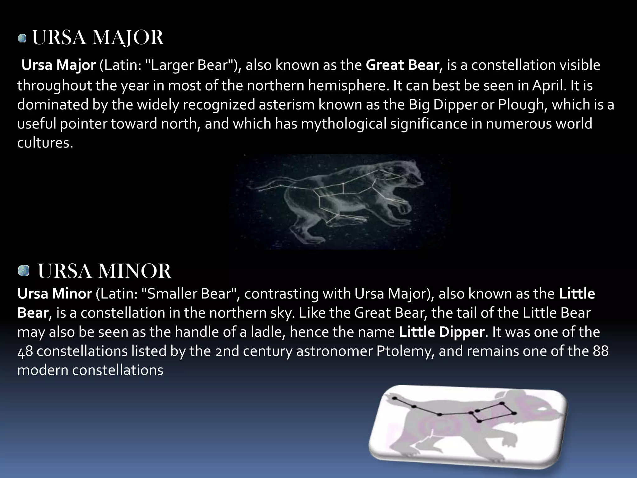 URSA MAJOR
 Ursa Major (Latin: "Larger Bear"), also known as the Great Bear, is a constellation visible
throughout the year in most of the northern hemisphere. It can best be seen in April. It is
dominated by the widely recognized asterism known as the Big Dipper or Plough, which is a
useful pointer toward north, and which has mythological significance in numerous world
cultures.




   URSA MINOR
Ursa Minor (Latin: "Smaller Bear", contrasting with Ursa Major), also known as the Little
Bear, is a constellation in the northern sky. Like the Great Bear, the tail of the Little Bear
may also be seen as the handle of a ladle, hence the name Little Dipper. It was one of the
48 constellations listed by the 2nd century astronomer Ptolemy, and remains one of the 88
modern constellations
 