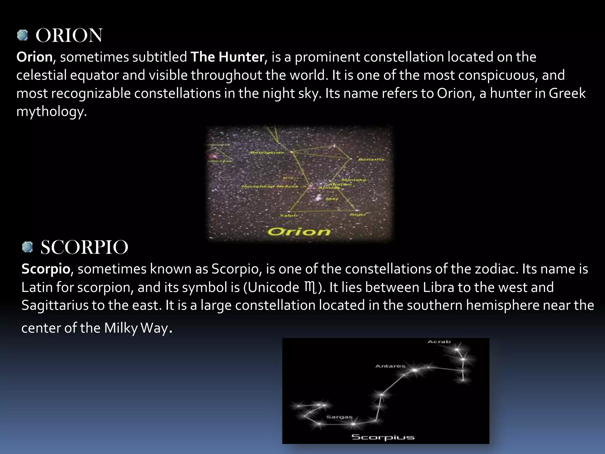 ORION
Orion, sometimes subtitled The Hunter, is a prominent constellation located on the
celestial equator and visible throughout the world. It is one of the most conspicuous, and
most recognizable constellations in the night sky. Its name refers to Orion, a hunter in Greek
mythology.




   SCORPIO
Scorpio, sometimes known as Scorpio, is one of the constellations of the zodiac. Its name is
Latin for scorpion, and its symbol is (Unicode ♏). It lies between Libra to the west and
Sagittarius to the east. It is a large constellation located in the southern hemisphere near the
center of the Milky Way.
 