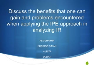 Discuss the benefits that one can
 gain and problems encountered
when applying the IPE approach in
           analyzing IR
              ALMUHAIMIN

             SHAIRAZI AIMAN

                NURITA

                JAIDAH


                                 S
 