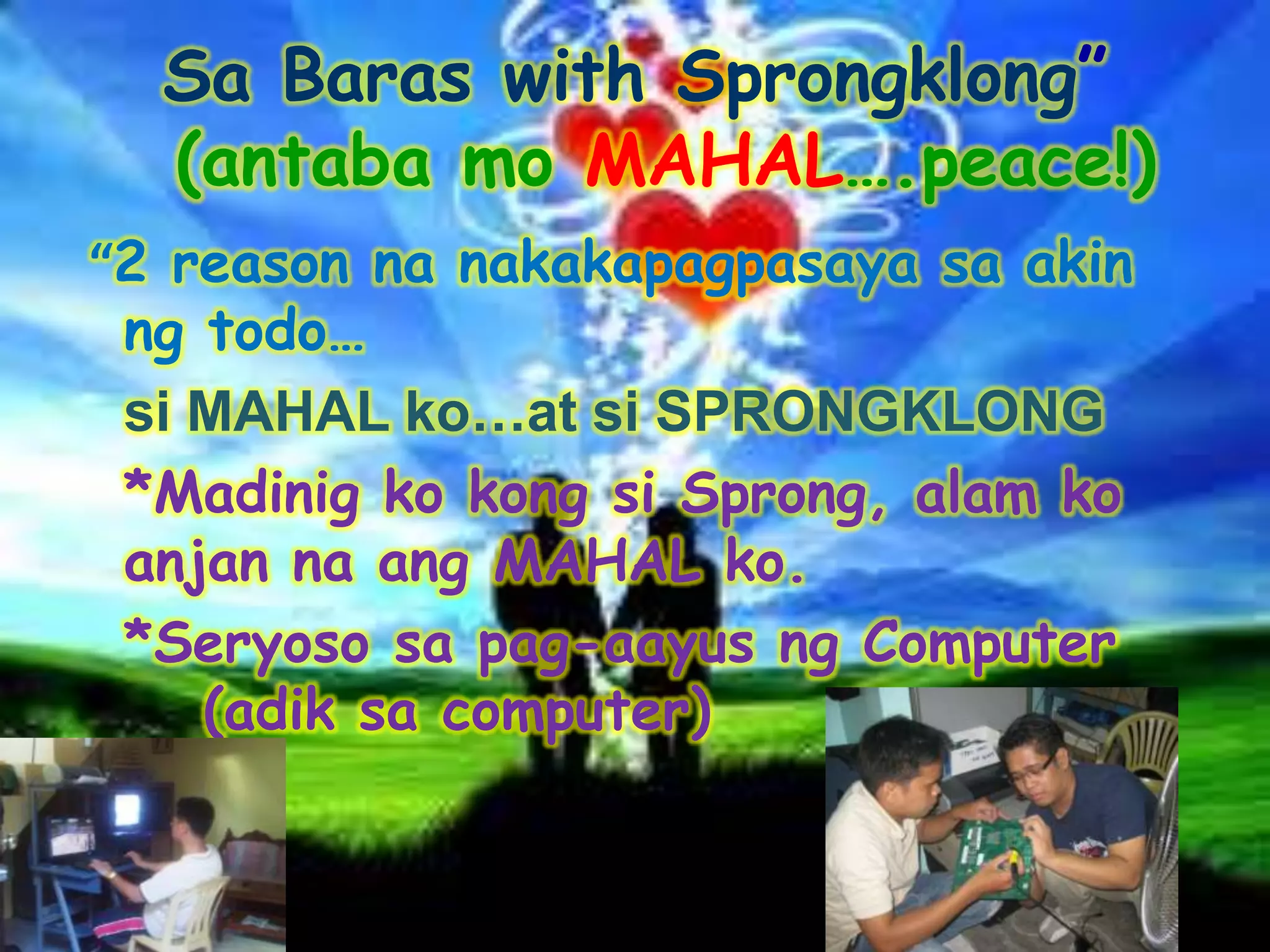 Sa Baras with Sprongklong”
  (antaba mo MAHAL….peace!)
“2 reason na nakakapagpasaya sa akin
 ng todo…
 si MAHAL ko…at si SPRONGKLONG
 *Madinig ko kong si Sprong, alam ko
 anjan na ang MAHAL ko.
 *Seryoso sa pag-aayus ng Computer
    (adik sa computer)
 