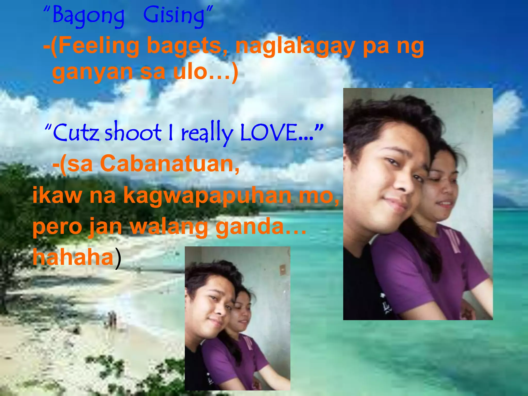 “Bagong Gising”
-(Feeling bagets, naglalagay pa ng
 ganyan sa ulo…)

 “Cutz shoot I really LOVE…”
  -(sa Cabanatuan,
ikaw na kagwapapuhan mo,
pero jan walang ganda…
hahaha)
 