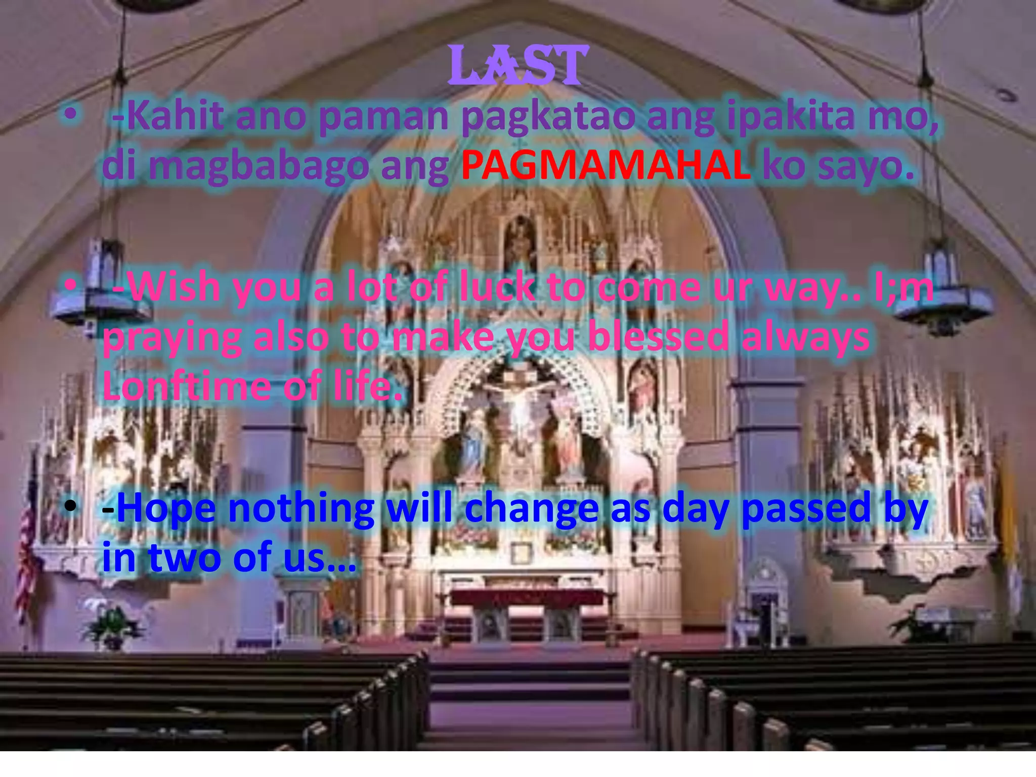 Last
• -Kahit ano paman pagkatao ang ipakita mo,
  di magbabago ang PAGMAMAHAL ko sayo.

• -Wish you a lot of luck to come ur way.. I;m
  praying also to make you blessed always
  Lonftime of life.

• -Hope nothing will change as day passed by
  in two of us…
 