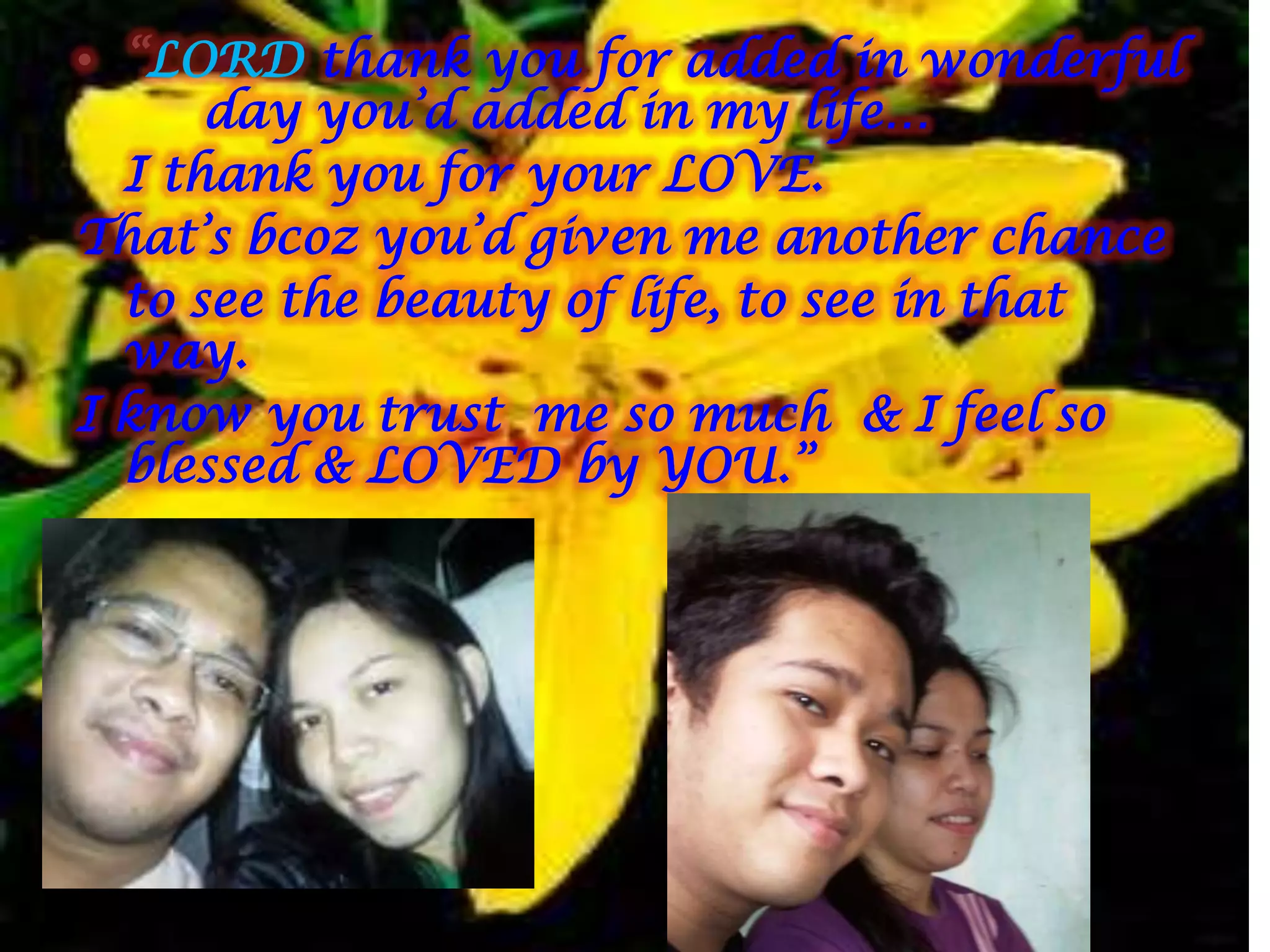 • “LORD thank you for added in wonderful
      day you’d added in my life…
  I thank you for your LOVE.
That’s bcoz you’d given me another chance
  to see the beauty of life, to see in that
  way.
I know you trust me so much & I feel so
  blessed & LOVED by YOU.”
 