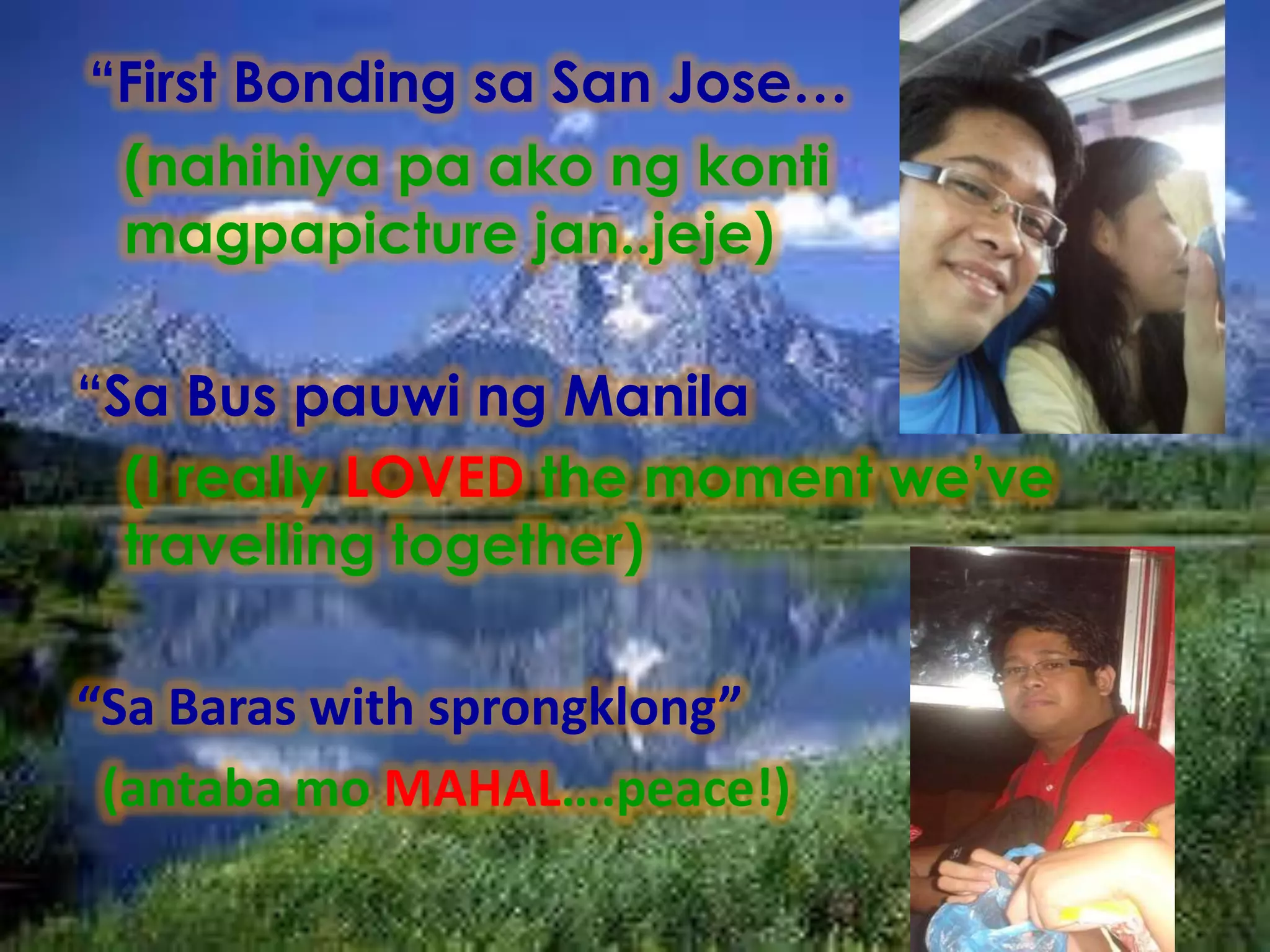“First Bonding sa San Jose…
 (nahihiya pa ako ng konti
 magpapicture jan..jeje)

“Sa Bus pauwi ng Manila
  (I really LOVED the moment we’ve
  travelling together)

“Sa Baras with sprongklong”
 (antaba mo MAHAL….peace!)
 