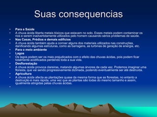 Suas consequencias
•   Para a Saúde
•   A chuva ácida liberta metais tóxicos que estavam no solo. Esses metais podem contaminar os
    rios e serem inadvertidamente utilizados pelo homem causando sérios problemas de saúde.
•   Nas Casas, Prédios e demais edifícios
•   A chuva ácida também ajuda a corroer alguns dos materiais utilizados nas construções,
    danificando algumas estruturas, como as barragens, as turbinas de geração de energia, etc.
•   Para o meio ambiente
•   Lagos
•   Os lagos podem ser os mais prejudicados com o efeito das chuvas ácidas, pois podem ficar
    totalmente acidificados perdendo toda a sua vida.
•   Desflorestação
•   A chuva ácida provoca clareiras, matando algumas árvores de cada vez. Podemos imaginar uma
    floresta, que vai sendo progressivamente dizimada, podendo eventualmente ser até destruída.
•   Agricultura
•   A chuva ácida afecta as plantações quase da mesma forma que as florestas, no entanto a
    destruição é mais rápida, uma vez que as plantas são todas do mesmo tamanho e assim,
    igualmente atingidas pelas chuvas ácidas.
•
 
