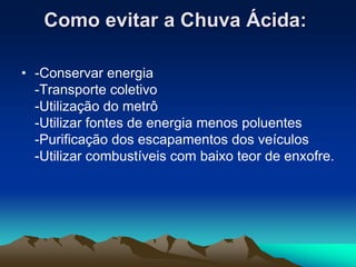 Como evitar a Chuva Ácida:

• -Conservar energia
  -Transporte coletivo
  -Utilização do metrô
  -Utilizar fontes de energia menos poluentes
  -Purificação dos escapamentos dos veículos
  -Utilizar combustíveis com baixo teor de enxofre.
 