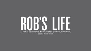ROB’S LIFE
As well as his memories, desires, wishes, questions, motivations,
                     & some thesis ideas.
 