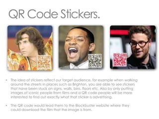 QR Code Stickers.




•   The idea of stickers reflect our target audience, for example when walking
    around the streets in places such as Brighton, you are able to see stickers
    that have been stuck on signs, walls, bins, floors etc. Also by only putting
    images of iconic people from films and a QR code people will be more
    interested to find out exactly what that sticker is advertising.

•   The QR code would lead them to the Blockbuster website where they
    could download the film that the image is from.
 