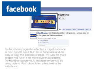 The Facebook page also reflects our target audience
as most people aged 16-21 have Facebook and are
likely to ‘Like’ the Blockbuster page, this way the more
people who ‘Like’ it the more awareness is raised.
The Facebook page would also raise awareness by
being able to ‘Post’ about latest offers, links to the
website etc.
 