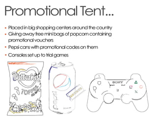 Promotional Tent...
Placed in big shopping centers around the country
Giving away free mini bags of popcorn containing
promotional vouchers
Pepsi cans with promotional codes on them
Consoles set up to trial games
 