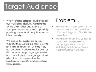Target Audience

• When refining a target audience for         Problem...
  our marketing designs, we referred
  to the client brief and chose a         •   We feel that the problem is that
  younger audience of 16-21, possibly         people are not aware of the
  pupils, gamers, and people who are          different things that Blockbuster
  into comedy.                                now offer.
                                          •   We aim to target this by going
• We chose this audience as we                digital with our marketing
  thought they would be most likely to        campaigns, for example,
  rent films and games, as they may           including a QR code on our
  not be able to afford the full DVD or       posters/billboards/stickers.
  Game. Also the younger generation
  are more likely to own gadgets that
  allow them to connect to the
  Blockbuster website and download
  films/games.
 