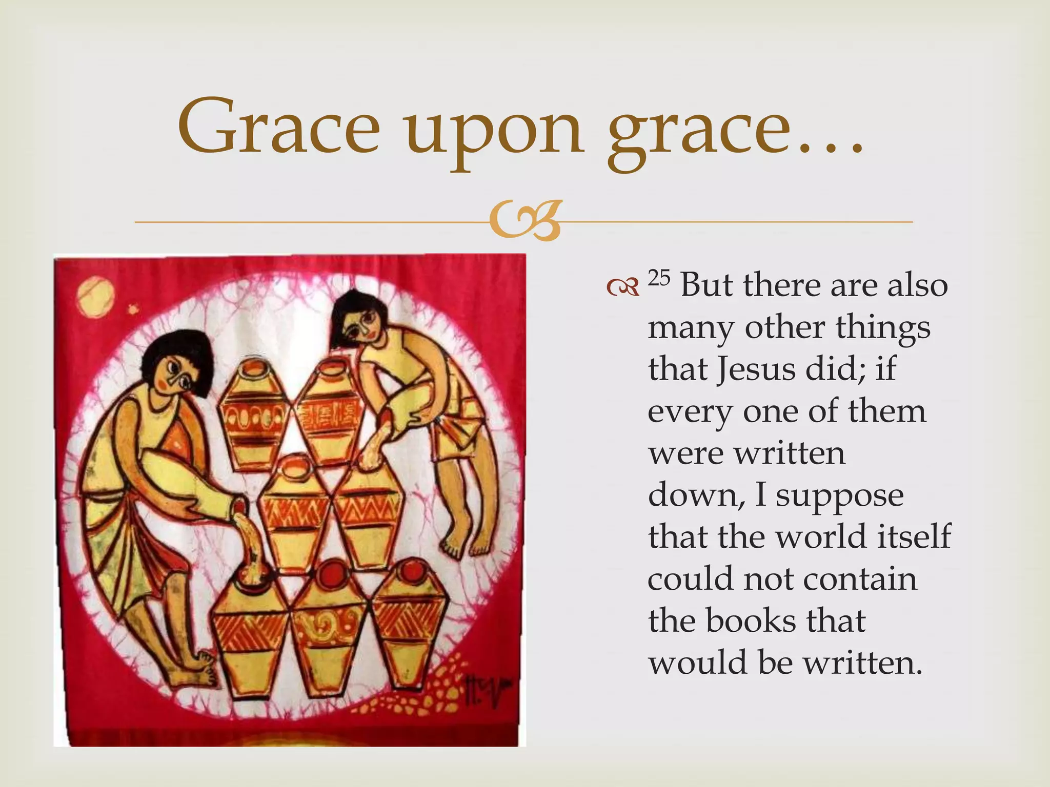 Grace upon grace…
        
           25 But there are also
            many other things
            that Jesus did; if
            every one of them
            were written
            down, I suppose
            that the world itself
            could not contain
            the books that
            would be written.
 