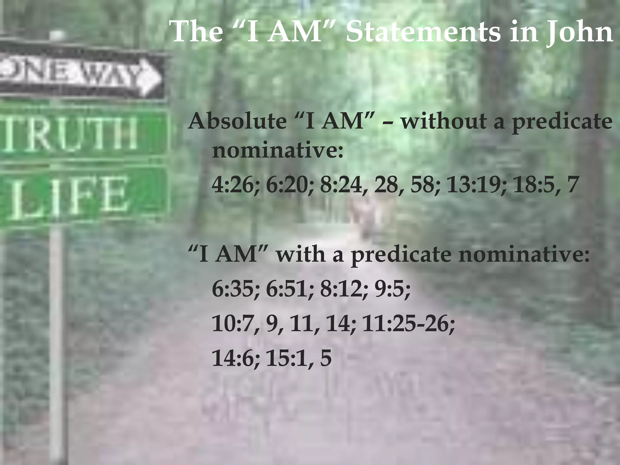The “I AM” Statements in John


          
 Absolute “I AM” – without a predicate
  nominative:
  4:26; 6:20; 8:24, 28, 58; 13:19; 18:5, 7

 “I AM” with a predicate nominative:
    6:35; 6:51; 8:12; 9:5;
    10:7, 9, 11, 14; 11:25-26;
    14:6; 15:1, 5
 