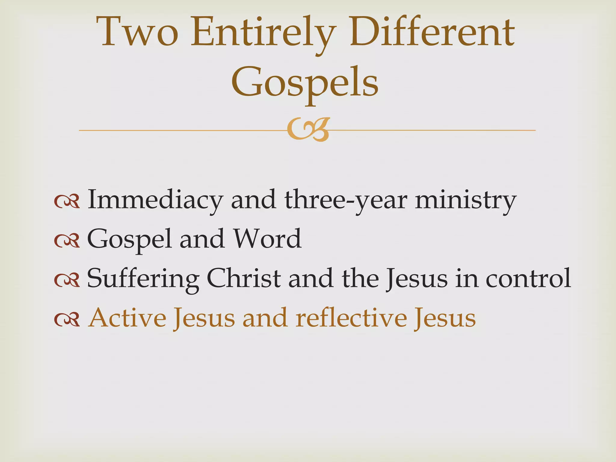 Two Entirely Different
         Gospels
                   
 Immediacy and three-year ministry
 Gospel and Word
 Suffering Christ and the Jesus in control
 Active Jesus and reflective Jesus
 