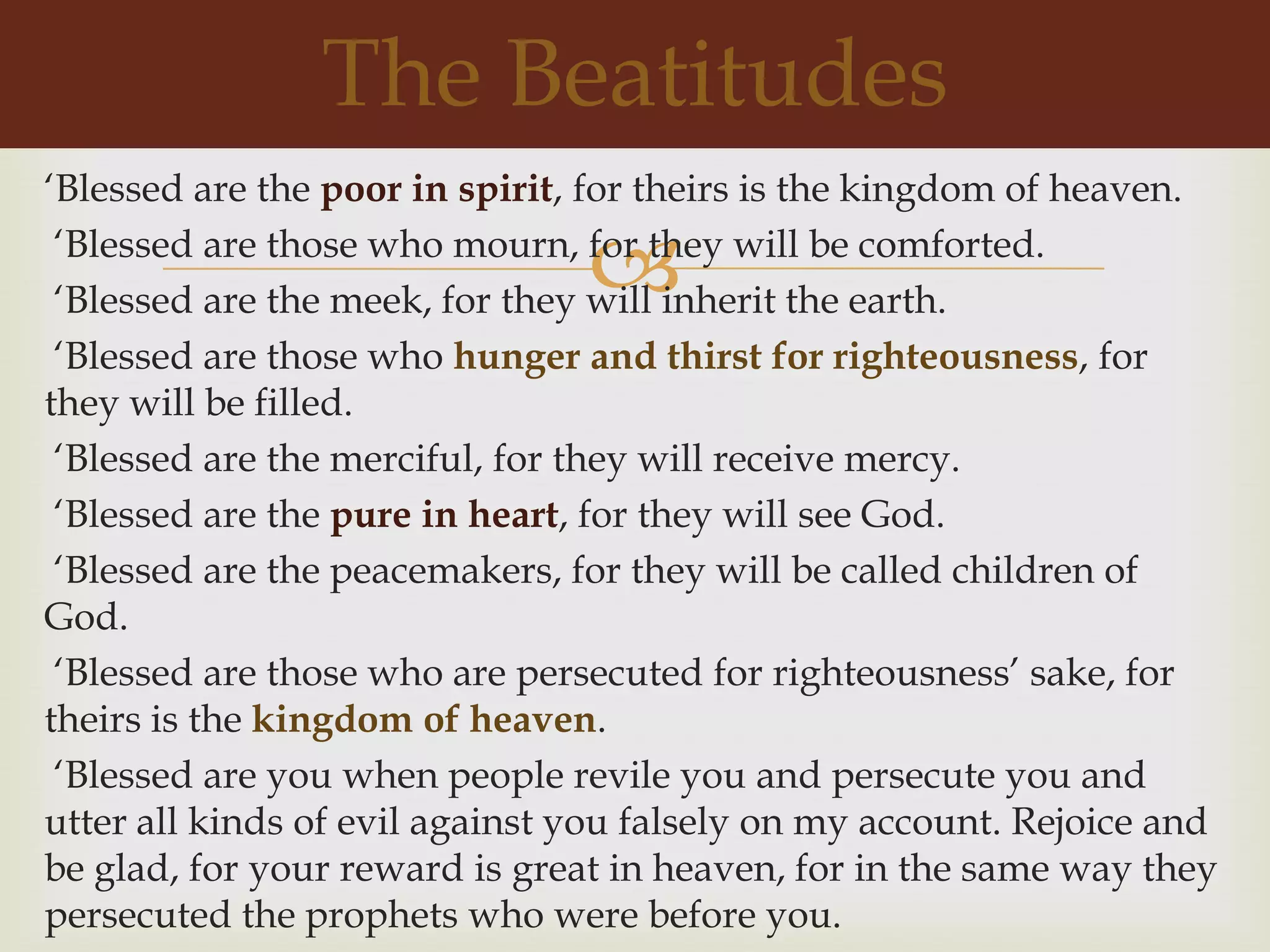 The Beatitudes
„Blessed are the poor in spirit, for theirs is the kingdom of heaven.

                                
 „Blessed are those who mourn, for they will be comforted.
 „Blessed are the meek, for they will inherit the earth.
 „Blessed are those who hunger and thirst for righteousness, for
they will be filled.
 „Blessed are the merciful, for they will receive mercy.
 „Blessed are the pure in heart, for they will see God.
 „Blessed are the peacemakers, for they will be called children of
God.
 „Blessed are those who are persecuted for righteousness‟ sake, for
theirs is the kingdom of heaven.
 „Blessed are you when people revile you and persecute you and
utter all kinds of evil against you falsely on my account. Rejoice and
be glad, for your reward is great in heaven, for in the same way they
persecuted the prophets who were before you.
 