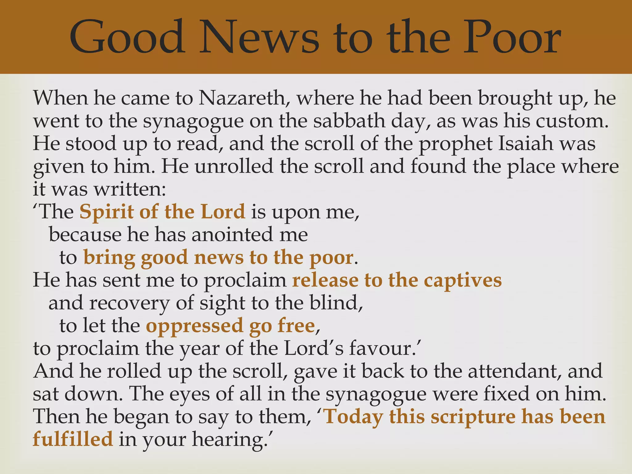 Good News to the Poor
When he came to Nazareth, where he had been brought up, he
went to the synagogue on the sabbath day, as was his custom.
He stood up to read, and the scroll of the prophet Isaiah was
given to him. He unrolled the scroll and found the place where
it was written:
„The Spirit of the Lord is upon me,
   because he has anointed me
    to bring good news to the poor.
He has sent me to proclaim release to the captives
   and recovery of sight to the blind,
    to let the oppressed go free,
to proclaim the year of the Lord‟s favour.‟
And he rolled up the scroll, gave it back to the attendant, and
sat down. The eyes of all in the synagogue were fixed on him.
Then he began to say to them, „Today this scripture has been
fulfilled in your hearing.‟
 