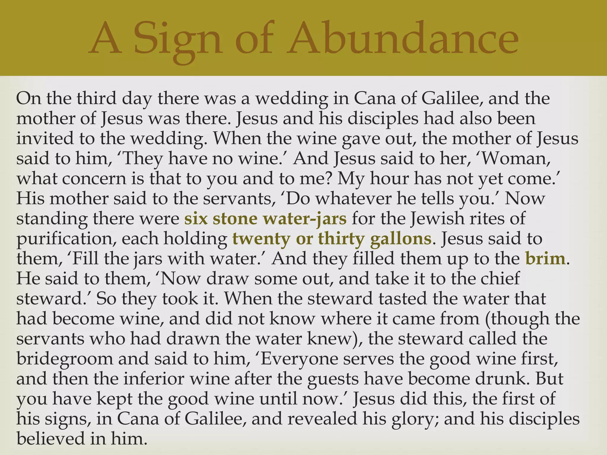 A Sign of Abundance
On the third day there was a wedding in Cana of Galilee, and the
mother of Jesus was there. Jesus and his disciples had also been
invited to the wedding. When the wine gave out, the mother of Jesus
said to him, „They have no wine.‟ And Jesus said to her, „Woman,
what concern is that to you and to me? My hour has not yet come.‟
His mother said to the servants, „Do whatever he tells you.‟ Now
standing there were six stone water-jars for the Jewish rites of
purification, each holding twenty or thirty gallons. Jesus said to
them, „Fill the jars with water.‟ And they filled them up to the brim.
He said to them, „Now draw some out, and take it to the chief
steward.‟ So they took it. When the steward tasted the water that
had become wine, and did not know where it came from (though the
servants who had drawn the water knew), the steward called the
bridegroom and said to him, „Everyone serves the good wine first,
and then the inferior wine after the guests have become drunk. But
you have kept the good wine until now.‟ Jesus did this, the first of
his signs, in Cana of Galilee, and revealed his glory; and his disciples
believed in him.
 