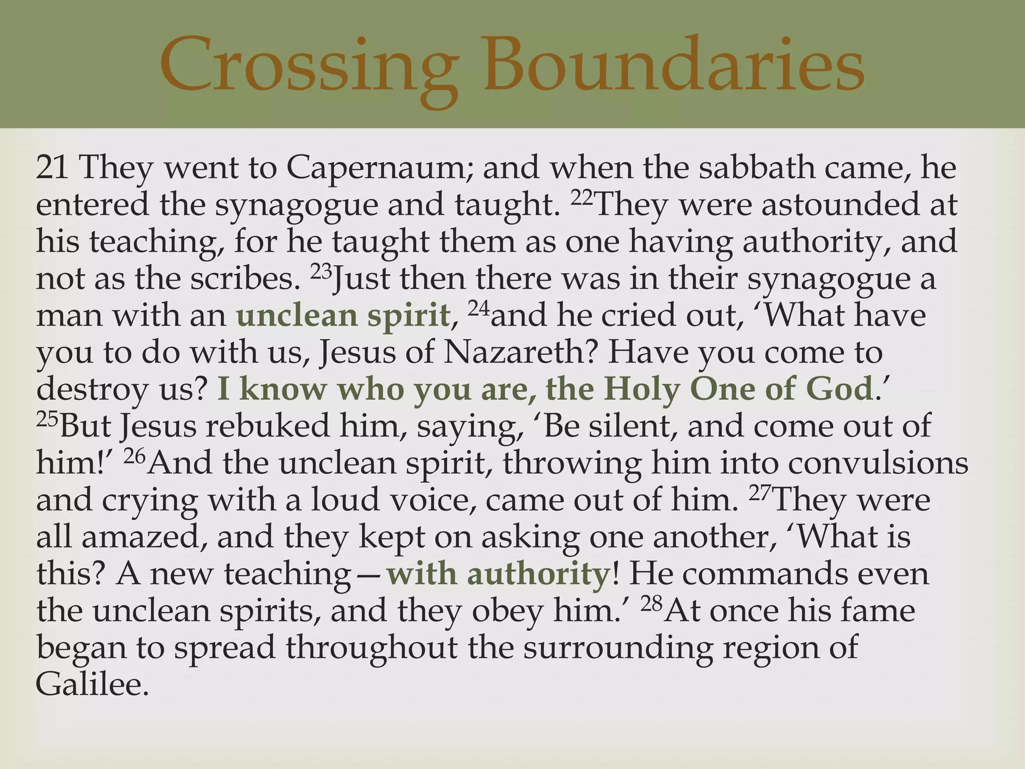 Crossing Boundaries
21 They went to Capernaum; and when the sabbath came, he
entered the synagogue and taught. 22They were astounded at
his teaching, for he taught them as one having authority, and
not as the scribes. 23Just then there was in their synagogue a
man with an unclean spirit, 24and he cried out, „What have
you to do with us, Jesus of Nazareth? Have you come to
destroy us? I know who you are, the Holy One of God.‟
25But Jesus rebuked him, saying, „Be silent, and come out of

him!‟ 26And the unclean spirit, throwing him into convulsions
and crying with a loud voice, came out of him. 27They were
all amazed, and they kept on asking one another, „What is
this? A new teaching—with authority! He commands even
the unclean spirits, and they obey him.‟ 28At once his fame
began to spread throughout the surrounding region of
Galilee.
 