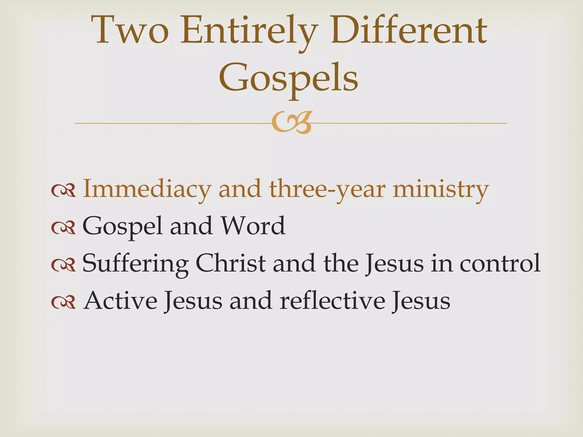 Two Entirely Different
         Gospels
                   
 Immediacy and three-year ministry
 Gospel and Word
 Suffering Christ and the Jesus in control
 Active Jesus and reflective Jesus
 