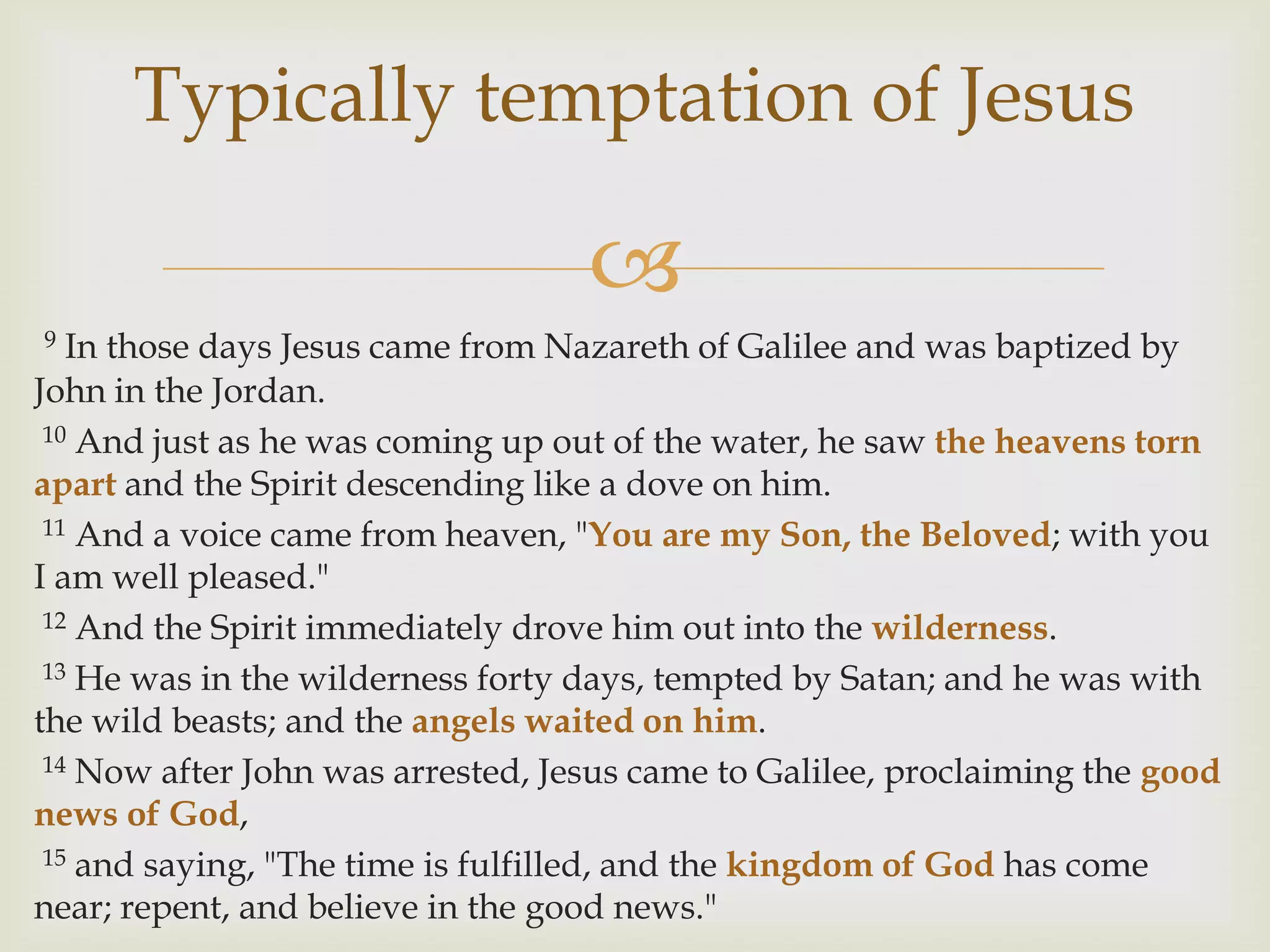 Typically temptation of Jesus

                                   
9  In those days Jesus came from Nazareth of Galilee and was baptized by
John in the Jordan.
 10 And just as he was coming up out of the water, he saw the heavens torn

apart and the Spirit descending like a dove on him.
 11 And a voice came from heaven, "You are my Son, the Beloved; with you

I am well pleased."
 12 And the Spirit immediately drove him out into the wilderness.

 13 He was in the wilderness forty days, tempted by Satan; and he was with

the wild beasts; and the angels waited on him.
 14 Now after John was arrested, Jesus came to Galilee, proclaiming the good

news of God,
 15 and saying, "The time is fulfilled, and the kingdom of God has come

near; repent, and believe in the good news."
 