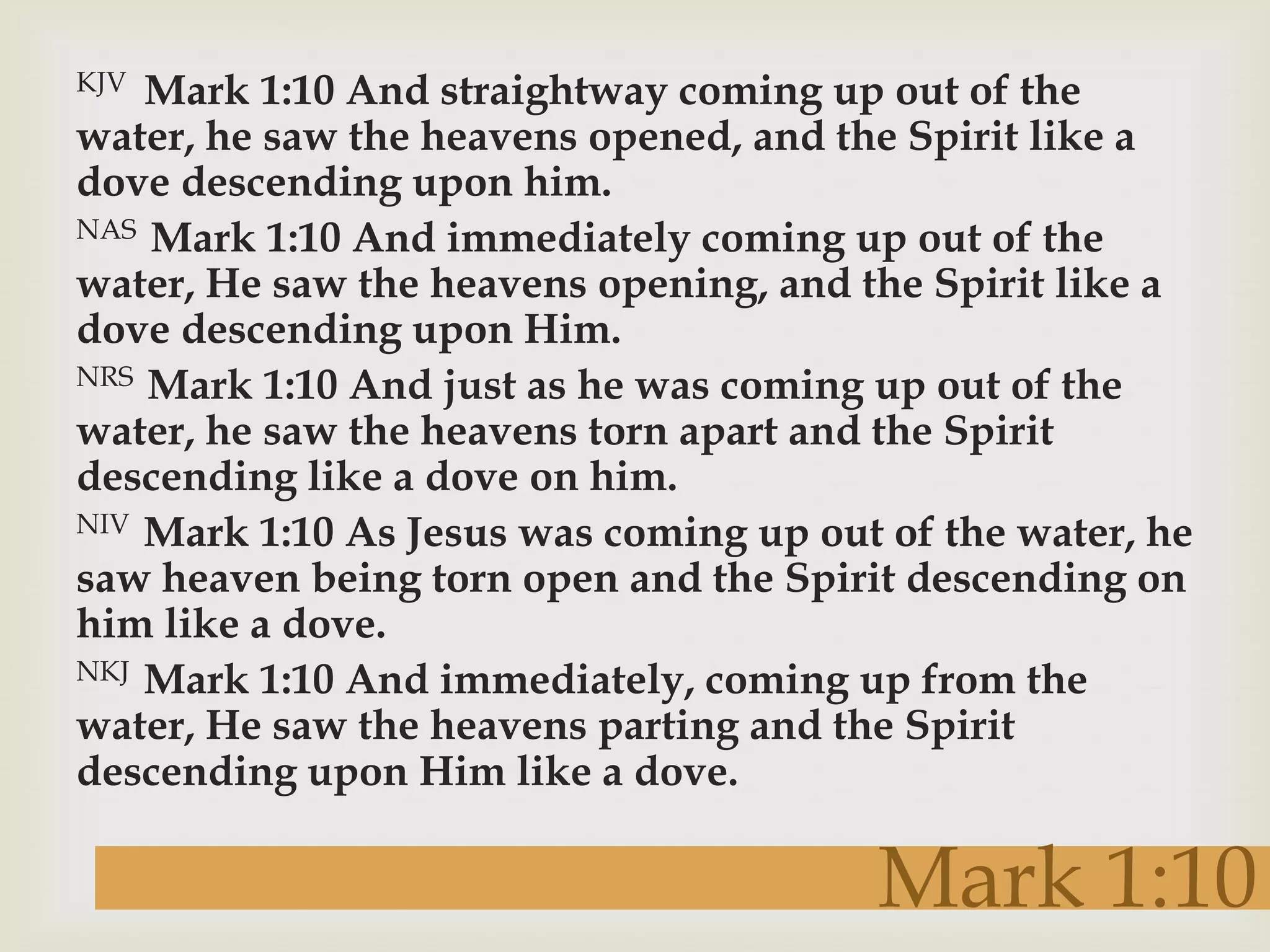 KJV Mark 1:10 And straightway coming up out of the
water, he saw the heavens opened, and the Spirit like a
dove descending upon him.
NAS Mark 1:10 And immediately coming up out of the

water, He saw the heavens opening, and the Spirit like a
dove descending upon Him.
NRS Mark 1:10 And just as he was coming up out of the

water, he saw the heavens torn apart and the Spirit
descending like a dove on him.
NIV Mark 1:10 As Jesus was coming up out of the water, he

saw heaven being torn open and the Spirit descending on
him like a dove.
NKJ Mark 1:10 And immediately, coming up from the

water, He saw the heavens parting and the Spirit
descending upon Him like a dove.

                                        Mark 1:10
 