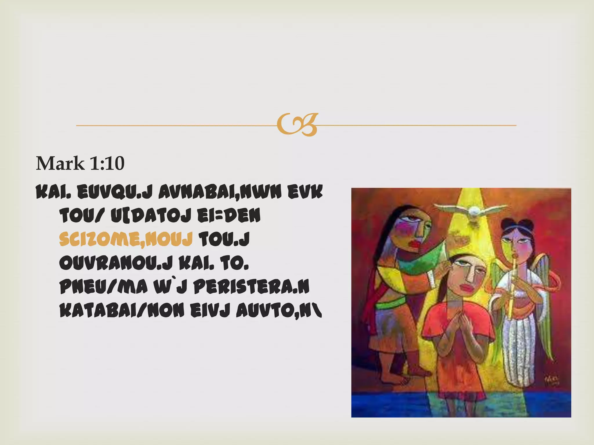 
Mark 1:10
kai. euvqu.j avnabai,nwn evk
  tou/ u[datoj ei=den
  scizome,nouj tou.j
  ouvranou.j kai. to.
  pneu/ma w`j peristera.n
  katabai/non eivj auvto,n
 