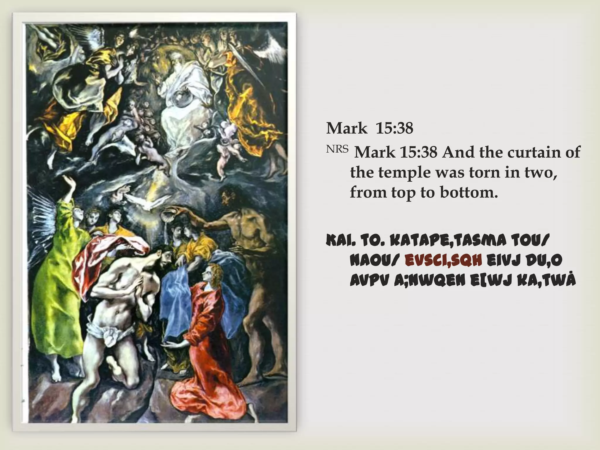 Mark 15:38
NRS Mark 15:38 And the curtain of

   the temple was torn in two,
   from top to bottom.

Kai. to. katape,tasma tou/
   naou/ evsci,sqh eivj du,o
   avpV a;nwqen e[wj ka,twÅ
 