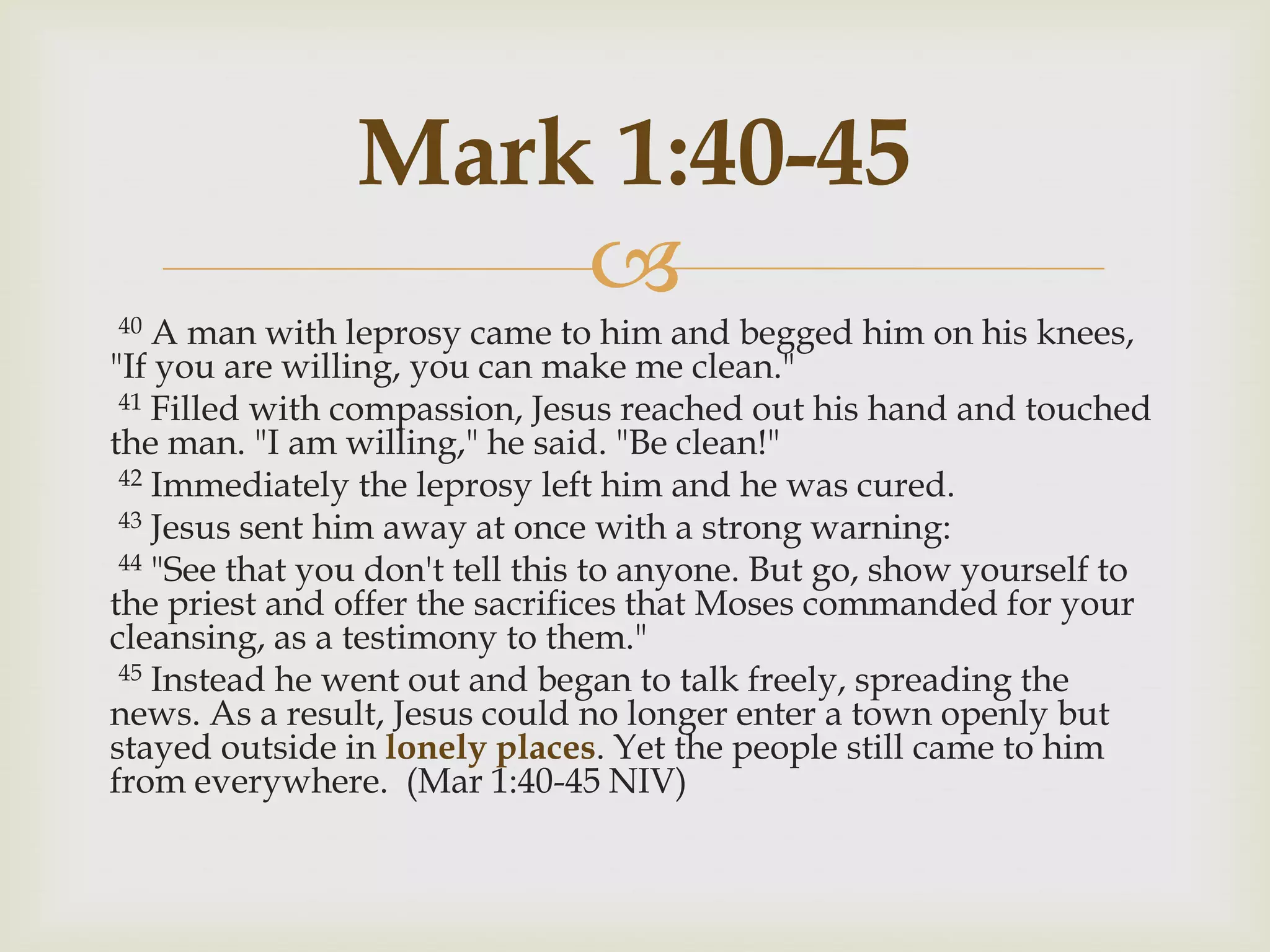 Mark 1:40-45
                    
40  A man with leprosy came to him and begged him on his knees,
"If you are willing, you can make me clean."
 41 Filled with compassion, Jesus reached out his hand and touched
the man. "I am willing," he said. "Be clean!"
 42 Immediately the leprosy left him and he was cured.
 43 Jesus sent him away at once with a strong warning:
 44 "See that you don't tell this to anyone. But go, show yourself to
the priest and offer the sacrifices that Moses commanded for your
cleansing, as a testimony to them."
 45 Instead he went out and began to talk freely, spreading the
news. As a result, Jesus could no longer enter a town openly but
stayed outside in lonely places. Yet the people still came to him
from everywhere. (Mar 1:40-45 NIV)
 
