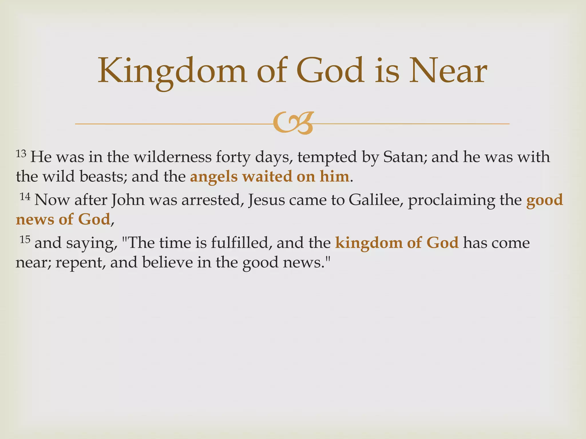 Kingdom of God is Near
                                   
13 He was in the wilderness forty days, tempted by Satan; and he was with
the wild beasts; and the angels waited on him.
 14 Now after John was arrested, Jesus came to Galilee, proclaiming the good

news of God,
 15 and saying, "The time is fulfilled, and the kingdom of God has come

near; repent, and believe in the good news."
 