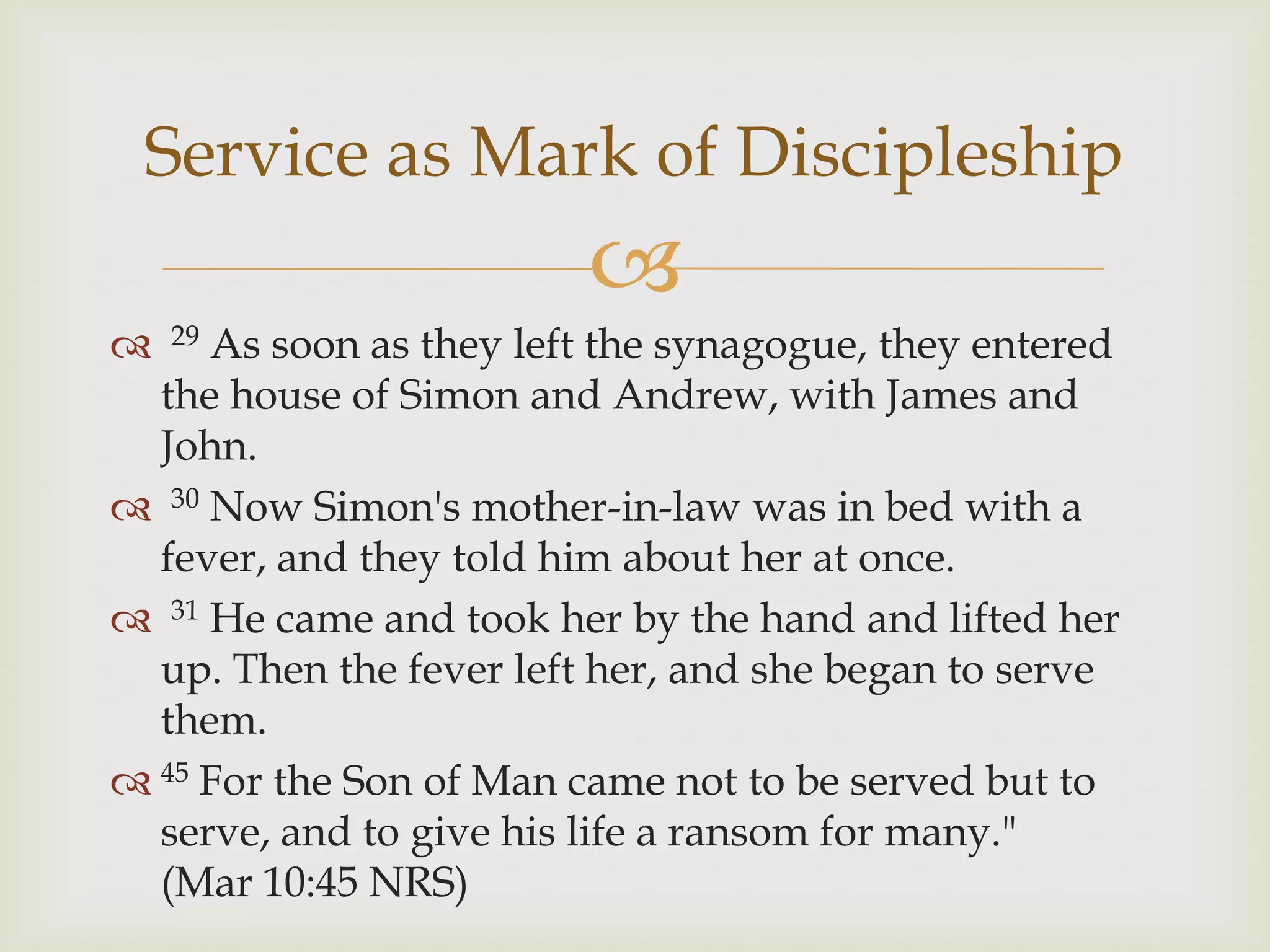 Service as Mark of Discipleship
                         
    As soon as they left the synagogue, they entered
    29

  the house of Simon and Andrew, with James and
  John.
 30 Now Simon's mother-in-law was in bed with a
  fever, and they told him about her at once.
 31 He came and took her by the hand and lifted her
  up. Then the fever left her, and she began to serve
  them.
 45 For the Son of Man came not to be served but to
  serve, and to give his life a ransom for many."
  (Mar 10:45 NRS)
 